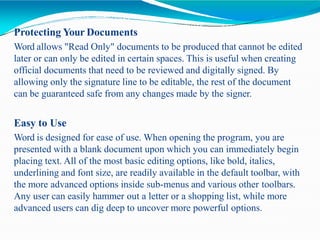Protecting Your Documents
Word allows "Read Only" documents to be produced that cannot be edited
later or can only be edited in certain spaces. This is useful when creating
official documents that need to be reviewed and digitally signed. By
allowing only the signature line to be editable, the rest of the document
can be guaranteed safe from any changes made by the signer.
Easy to Use
Word is designed for ease of use. When opening the program, you are
presented with a blank document upon which you can immediately begin
placing text. All of the most basic editing options, like bold, italics,
underlining and font size, are readily available in the default toolbar, with
the more advanced options inside sub-menus and various other toolbars.
Any user can easily hammer out a letter or a shopping list, while more
advanced users can dig deep to uncover more powerful options.
 