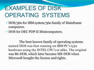 EXAMPLES OF DISK
OPERATING SYSTEMS
DOS/360 for IBMsystem/360 family of Mainframe
computers.
DOS for DEC PDP-II Minicomputers.
The best known family of operating systems
named DOS was that running on IBM PC’s type
hardware using the INTEL CPU’s or alike. The original
was 86-DOS, which later became MS-DOS when
Microsoft bought the license andrights.
 