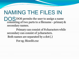NAMING THE FILES IN
DOSDOS permits the user to assign a name
consisting of two parts to a filename - primary&
secondary names.
Primary can consist of 8characters while
secondary can consist of 3characters.
Both names are separated by a dot(.)
For eg; Bioedit.exe
 