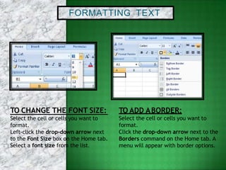 FORMATTING TEXT
TO CHANGE THE FONT SIZE:
Select the cell or cells you want to
format.
Left-click the drop-down arrow next
to the Font Size box on the Home tab.
Select a font size from the list.
TO ADD ABORDER:
Select the cell or cells you want to
format.
Click the drop-down arrow next to the
Borders command on the Home tab. A
menu will appear with border options.
 