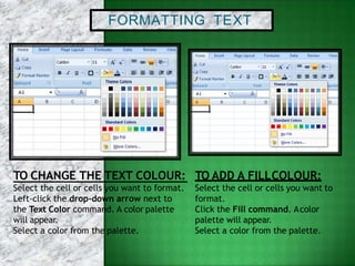 FORMATTING TEXT
Select the cell or cells you want to format.
Left-click the drop-down arrow next to
the Text Color command. A color palette
will appear.
Select a color from the palette.
TO CHANGE THE TEXT COLOUR: TO ADD A FILLCOLOUR:
Select the cell or cells you want to
format.
Click the Fill command. Acolor
palette will appear.
Select a color from the palette.
 