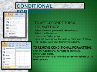 CONDITIONAL
FORMATTING
TO APPLY CONDITIONAL
FORMATTING:
Select the cells you would like to format.
Select the Home tab.
Locate the Styles group.
Click the Conditional Formatting command. A menu
will appear with your formatting options.
TO REMOVE CONDITIONAL FORMATTING:
Click the Conditional Formatting command.
Select Clear Rules.
Choose to clear rules from the entire worksheet or the
selected cells.
 