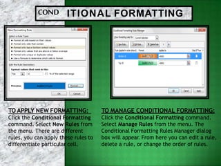 COND ITIONAL FORMATTING
TO MANAGE CONDITIONAL FORMATTING:
Click the Conditional Formatting command.
Select Manage Rules from the menu. The
Conditional Formatting Rules Manager dialog
box will appear. From here you can edit a rule,
delete a rule, or change the order of rules.
TO APPLY NEW FORMATTING:
Click the Conditional Formatting
command. Select New Rules from
the menu. There are different
rules, you can apply these rules to
differentiate particular cell.
 