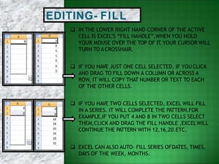 EDITING- FILL
 IN THE LOWER RIGHT HAND CORNER OF THE ACTIVE
CELL IS EXCEL’S “FILL HANDLE”.WHEN YOU HOLD
YOUR MOUSE OVER THE TOP OF IT, YOUR CURSOR WILL
TURN TO ACROSSHAIR.
 IF YOU HAVE JUST ONE CELL SELECTED, IF YOU CLICK
AND DRAG TO FILL DOWN A COLUMN OR ACROSS A
ROW, IT WILL COPY THAT NUMBER OR TEXT TO EACH
OF THE OTHER CELLS.
 IF YOU HAVE TWO CELLS SELECTED, EXCEL WILL FILL
IN A SERIES. IT WILL COMPLETE THE PATTERN.FOR
EXAMPLE,IF YOU PUT 4 AND 8 IN TWO CELLS SELECT
THEM,CLICK AND DRAG THE FILL HANDLE ,EXCELWILL
CONTINUE THE PATTERN WITH 12,16,20.ETC.
 EXCEL CAN ALSO AUTO- FILL SERIES OFDATES, TIMES,
DAYS OF THE WEEK, MONTHS.
 
