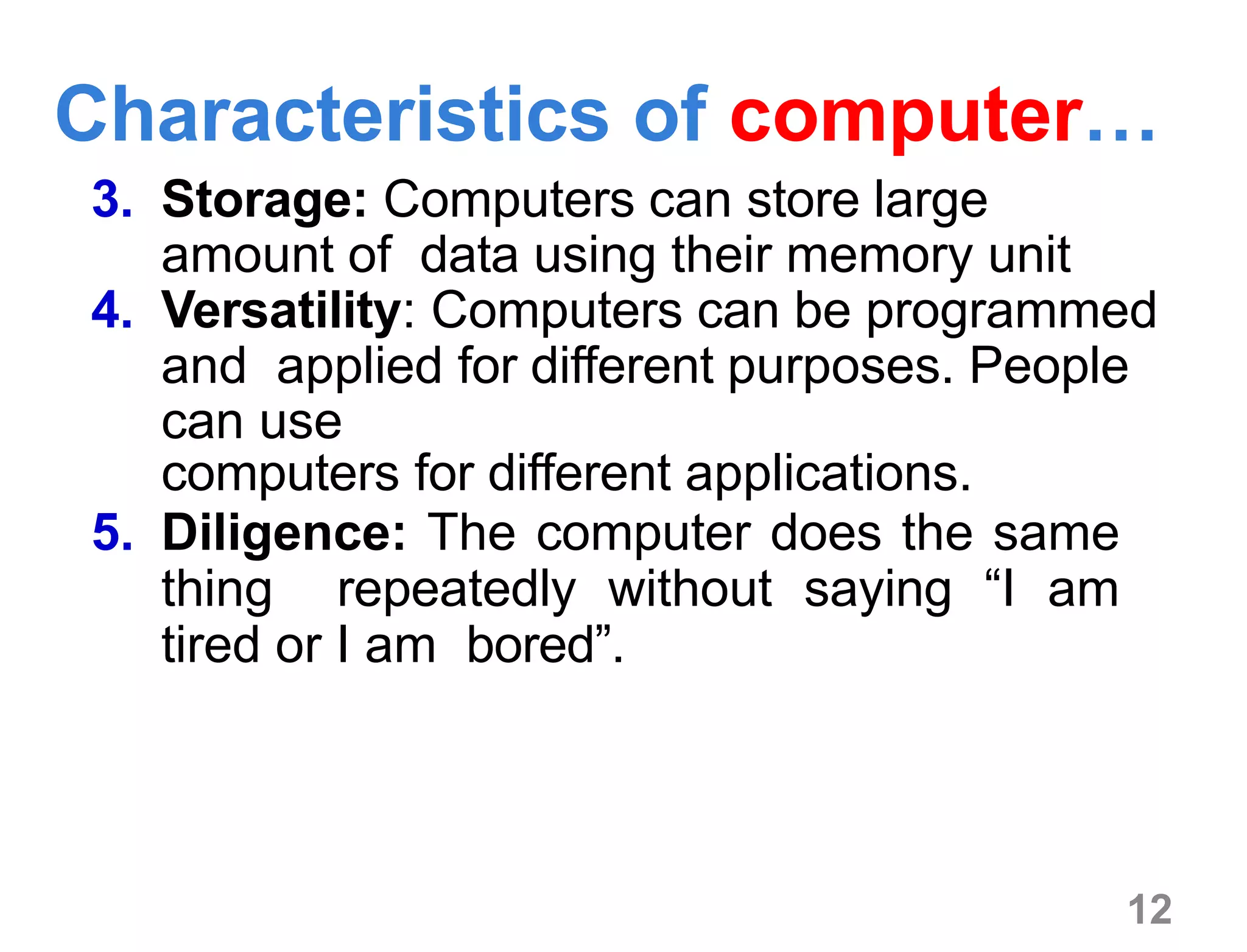 12
3. Storage: Computers can store large
amount of data using their memory unit
4. Versatility: Computers can be programmed
and applied for different purposes. People
can use
computers for different applications.
5. Diligence: The computer does the same
thing repeatedly without saying “I am
tired or I am bored”.
Characteristics of computer…
 