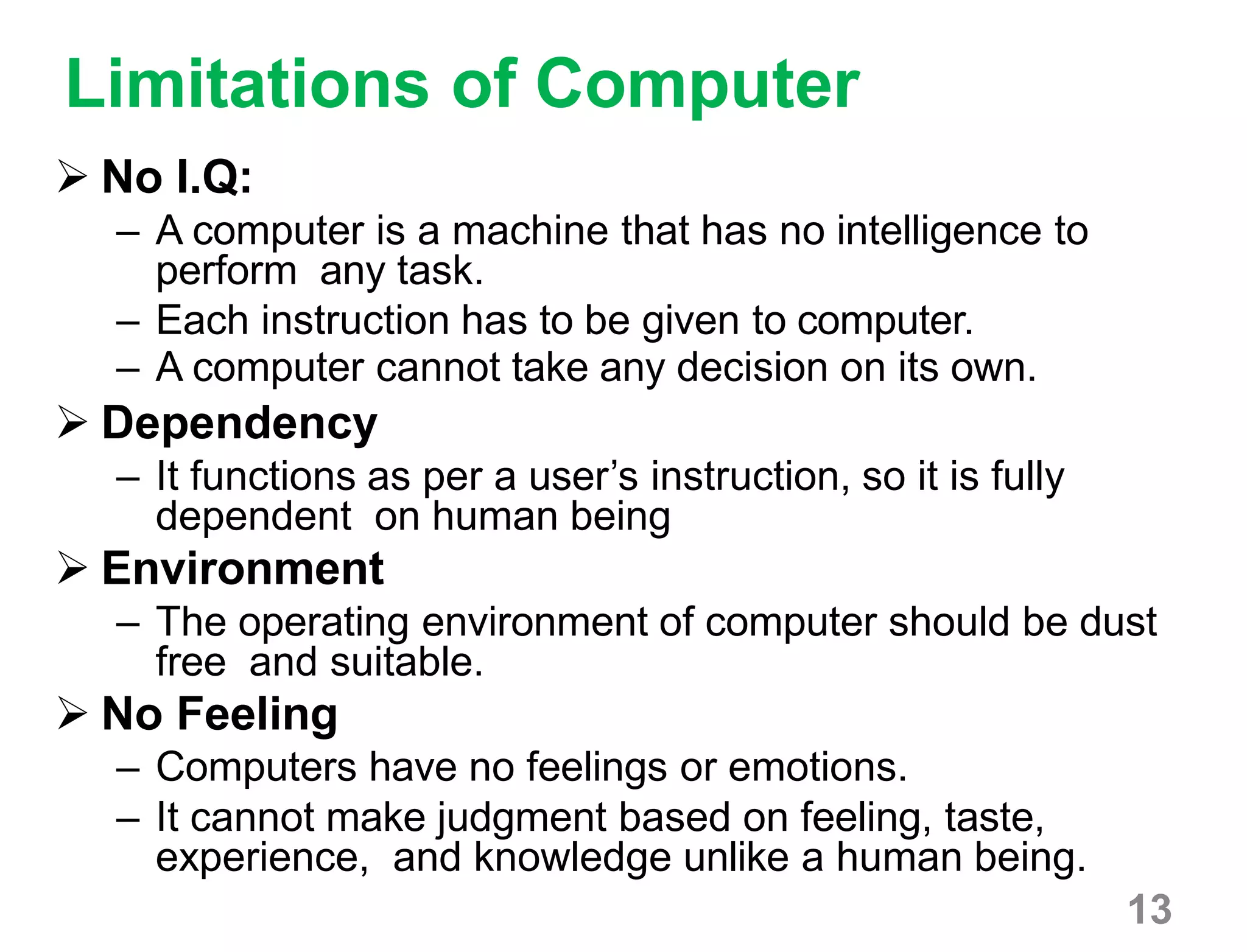 13
Limitations of Computer
 No I.Q:
– A computer is a machine that has no intelligence to
perform any task.
– Each instruction has to be given to computer.
– A computer cannot take any decision on its own.
 Dependency
– It functions as per a user’s instruction, so it is fully
dependent on human being
 Environment
– The operating environment of computer should be dust
free and suitable.
 No Feeling
– Computers have no feelings or emotions.
– It cannot make judgment based on feeling, taste,
experience, and knowledge unlike a human being.
 