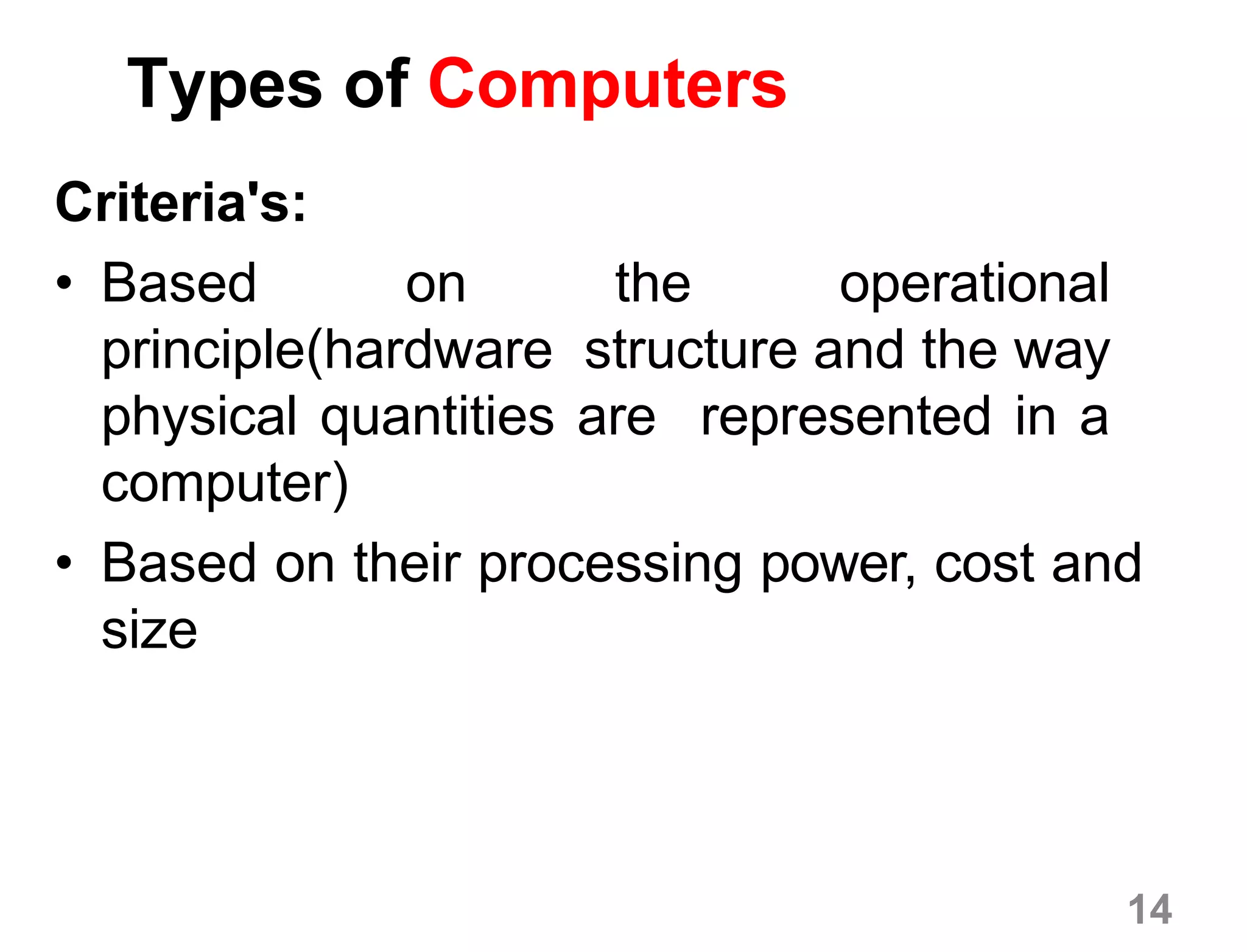 14
Types of Computers
Criteria's:
• Based on the operational
principle(hardware structure and the way
physical quantities are represented in a
computer)
• Based on their processing power, cost and
size
 