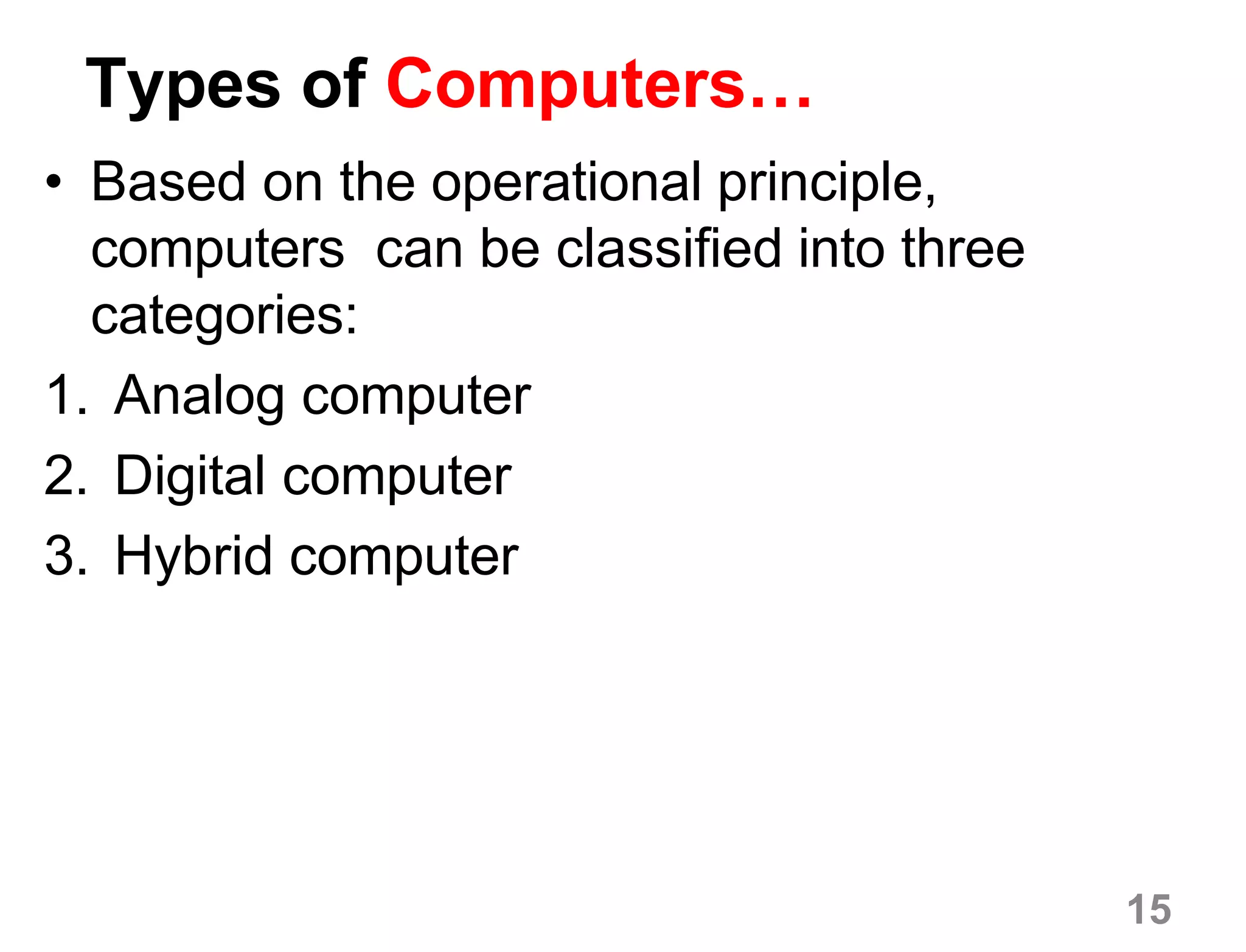 15
Types of Computers…
• Based on the operational principle,
computers can be classified into three
categories:
1. Analog computer
2. Digital computer
3. Hybrid computer
 