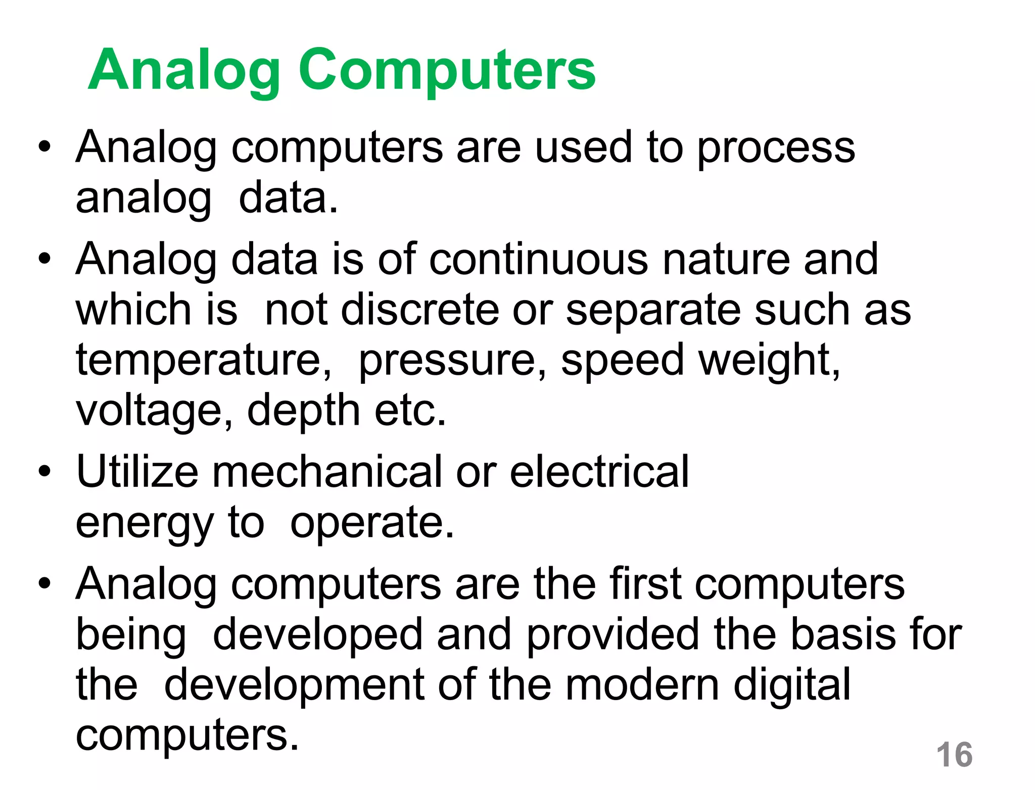 16
Analog Computers
• Analog computers are used to process
analog data.
• Analog data is of continuous nature and
which is not discrete or separate such as
temperature, pressure, speed weight,
voltage, depth etc.
• Utilize mechanical or electrical
energy to operate.
• Analog computers are the first computers
being developed and provided the basis for
the development of the modern digital
computers.
 