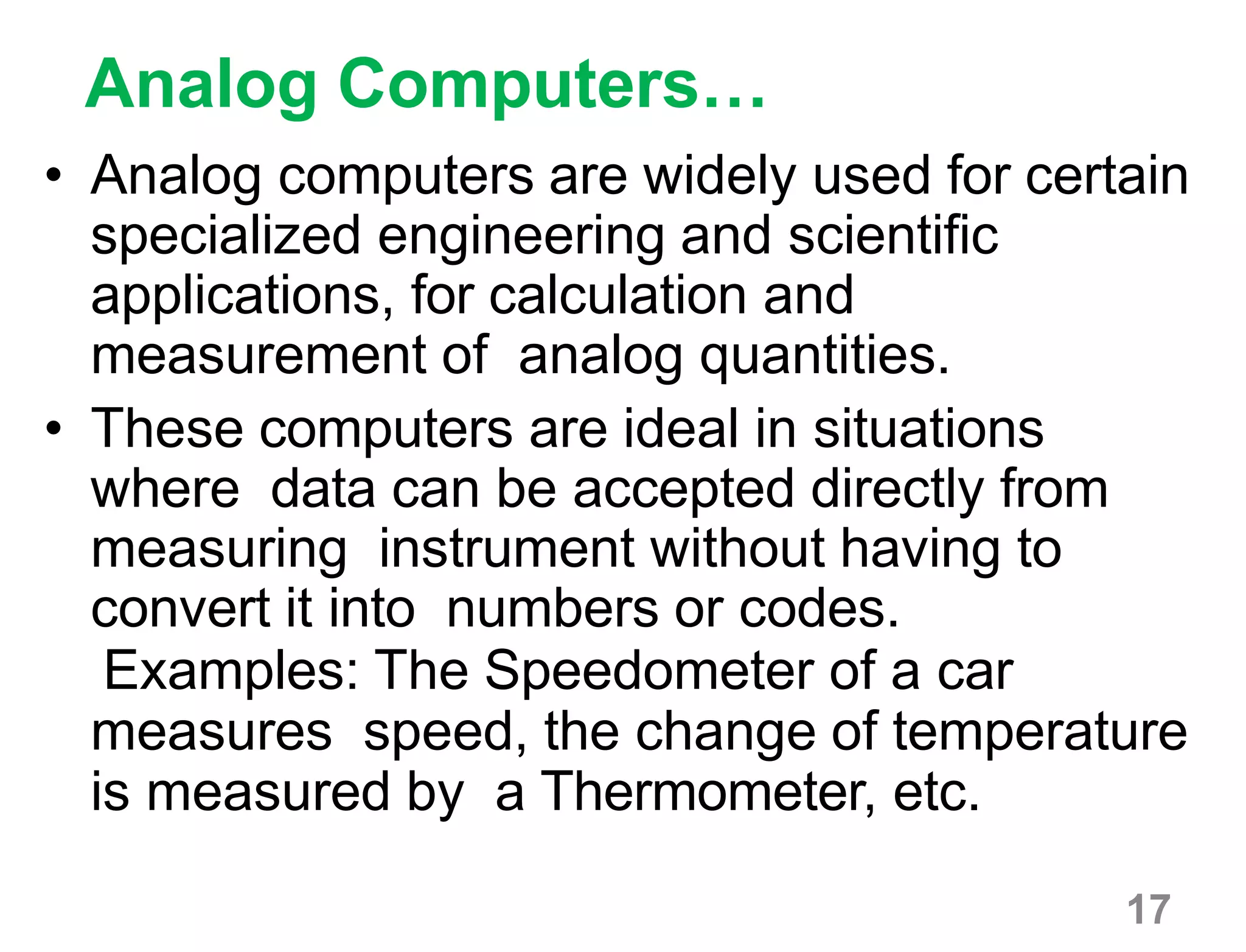 17
Analog Computers…
• Analog computers are widely used for certain
specialized engineering and scientific
applications, for calculation and
measurement of analog quantities.
• These computers are ideal in situations
where data can be accepted directly from
measuring instrument without having to
convert it into numbers or codes.
Examples: The Speedometer of a car
measures speed, the change of temperature
is measured by a Thermometer, etc.
 