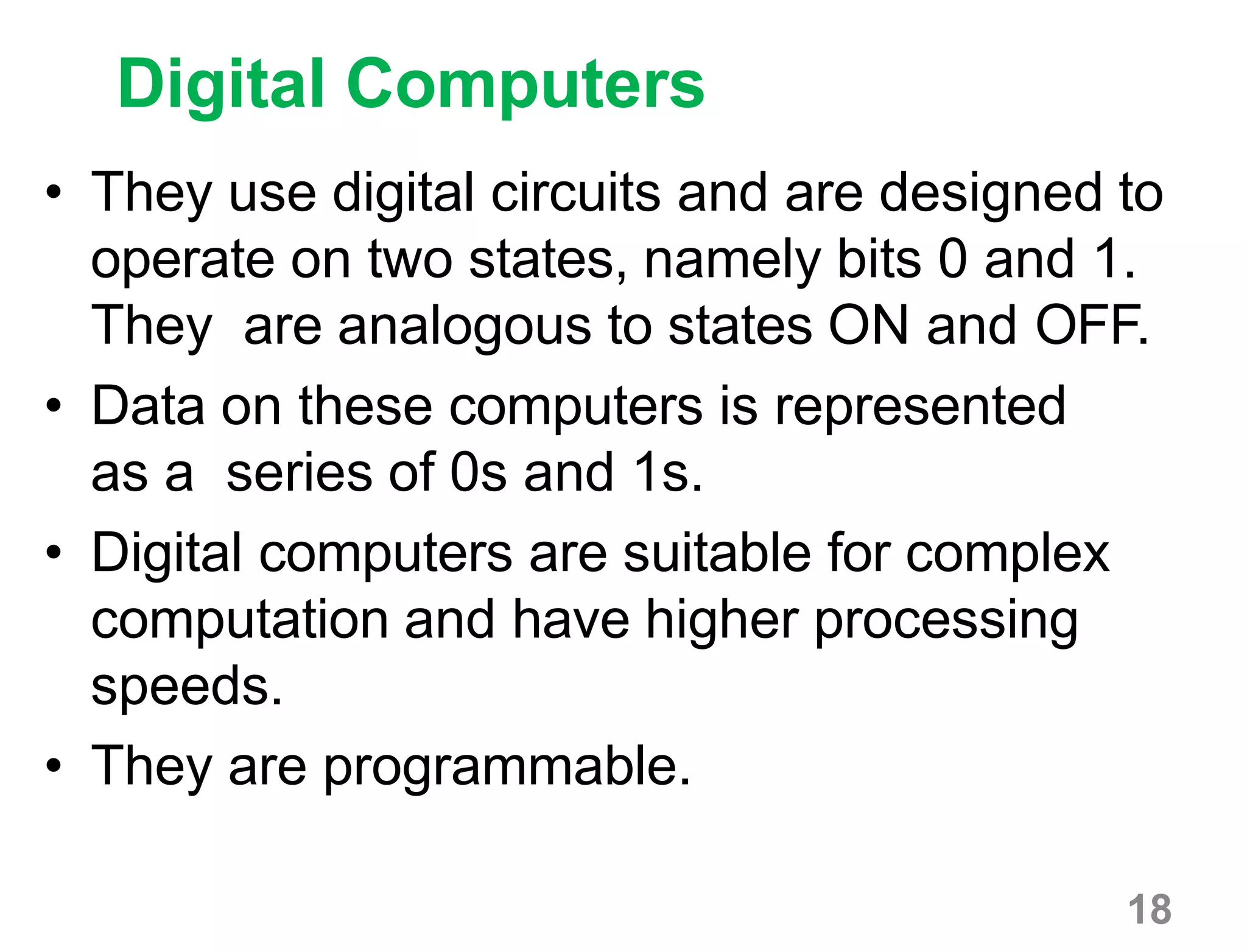 18
Digital Computers
• They use digital circuits and are designed to
operate on two states, namely bits 0 and 1.
They are analogous to states ON and OFF.
• Data on these computers is represented
as a series of 0s and 1s.
• Digital computers are suitable for complex
computation and have higher processing
speeds.
• They are programmable.
 