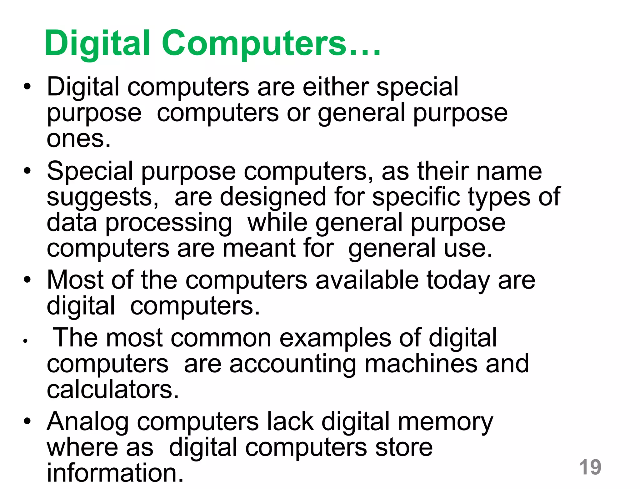 19
Digital Computers…
• Digital computers are either special
purpose computers or general purpose
ones.
• Special purpose computers, as their name
suggests, are designed for specific types of
data processing while general purpose
computers are meant for general use.
• Most of the computers available today are
digital computers.
• The most common examples of digital
computers are accounting machines and
calculators.
• Analog computers lack digital memory
where as digital computers store
information.
 