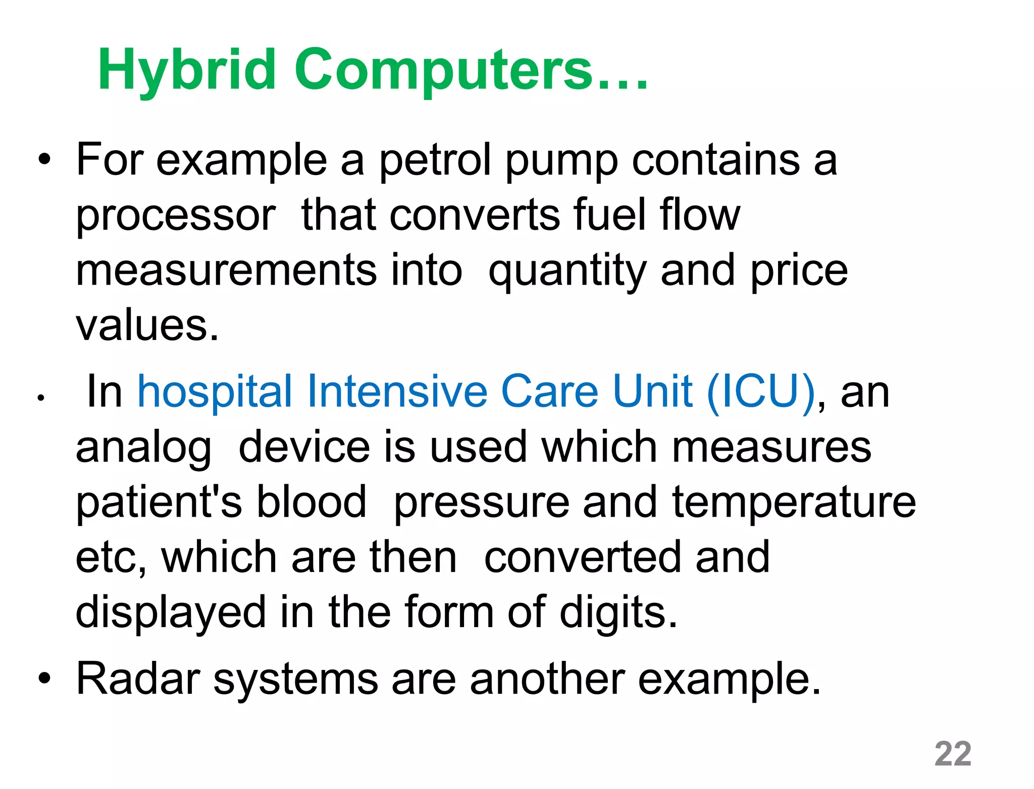 22
Hybrid Computers…
• For example a petrol pump contains a
processor that converts fuel flow
measurements into quantity and price
values.
• In hospital Intensive Care Unit (ICU), an
analog device is used which measures
patient's blood pressure and temperature
etc, which are then converted and
displayed in the form of digits.
• Radar systems are another example.
 