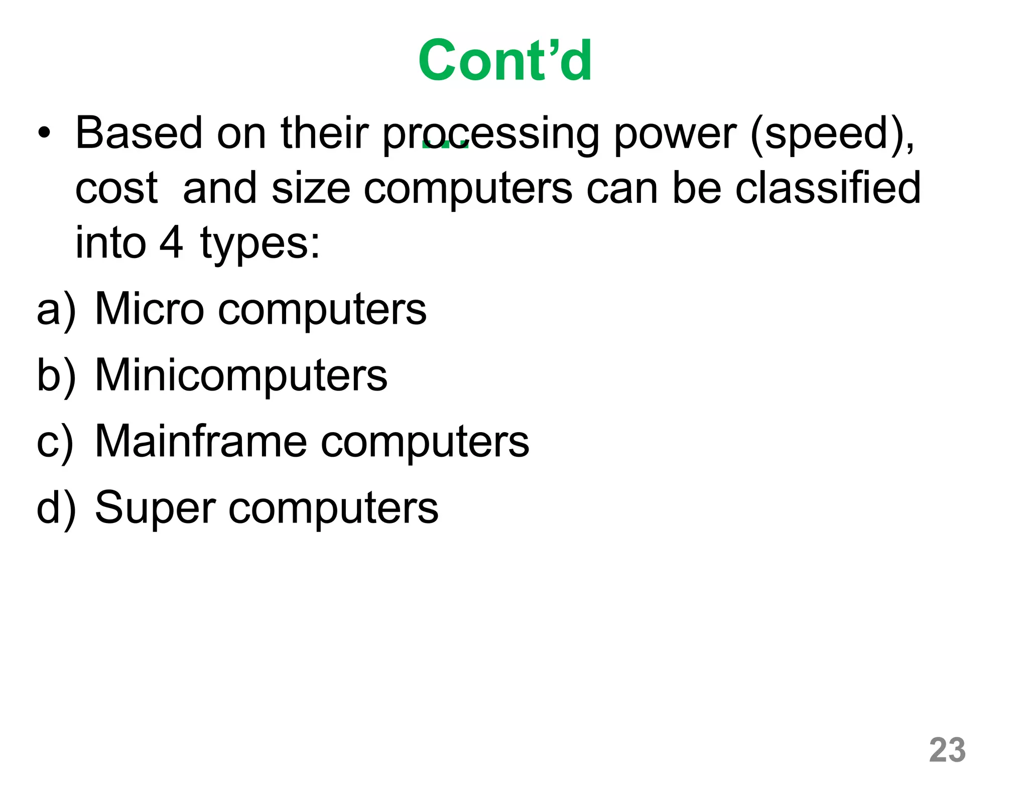 23
Cont’d
…• Based on their processing power (speed),
cost and size computers can be classified
into 4 types:
a) Micro computers
b) Minicomputers
c) Mainframe computers
d) Super computers
 