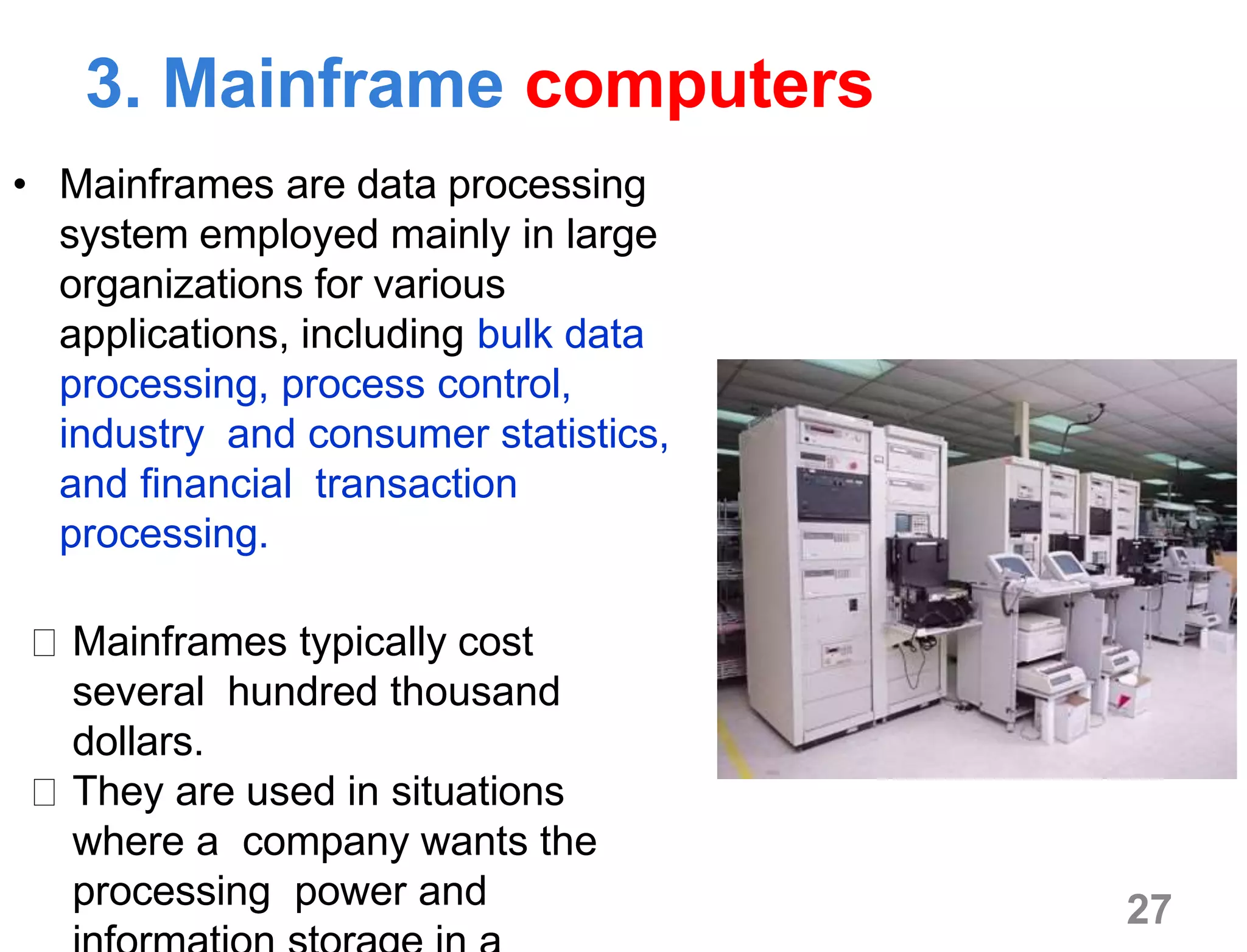 3. Mainframe computers
• Mainframes are data processing
system employed mainly in large
organizations for various
applications, including bulk data
processing, process control,
industry and consumer statistics,
and financial transaction
processing.
Mainframes typically cost
several hundred thousand
dollars.
They are used in situations
where a company wants the
processing power and 27
 