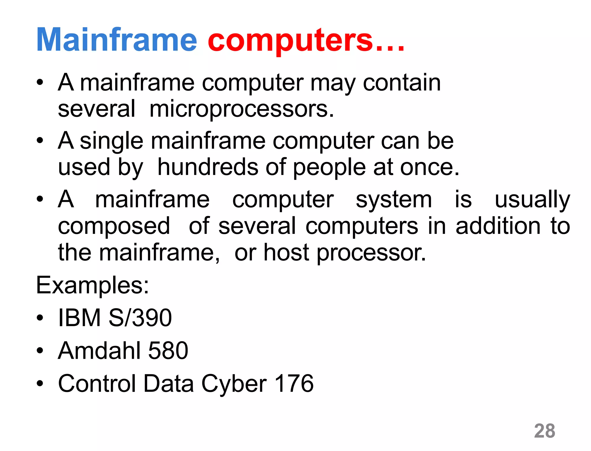 28
Mainframe computers…
• A mainframe computer may contain
several microprocessors.
• A single mainframe computer can be
used by hundreds of people at once.
• A mainframe computer system is usually
composed of several computers in addition to
the mainframe, or host processor.
Examples:
• IBM S/390
• Amdahl 580
• Control Data Cyber 176
 