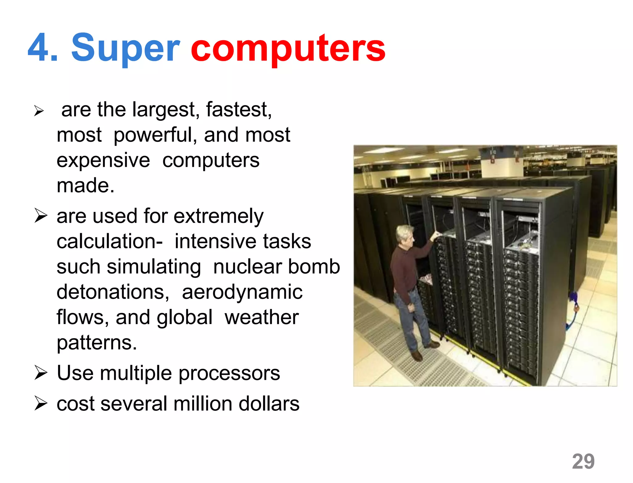 4. Super computers
 are the largest, fastest,
most powerful, and most
expensive computers
made.
 are used for extremely
calculation- intensive tasks
such simulating nuclear bomb
detonations, aerodynamic
flows, and global weather
patterns.
 Use multiple processors
 cost several million dollars
29
 