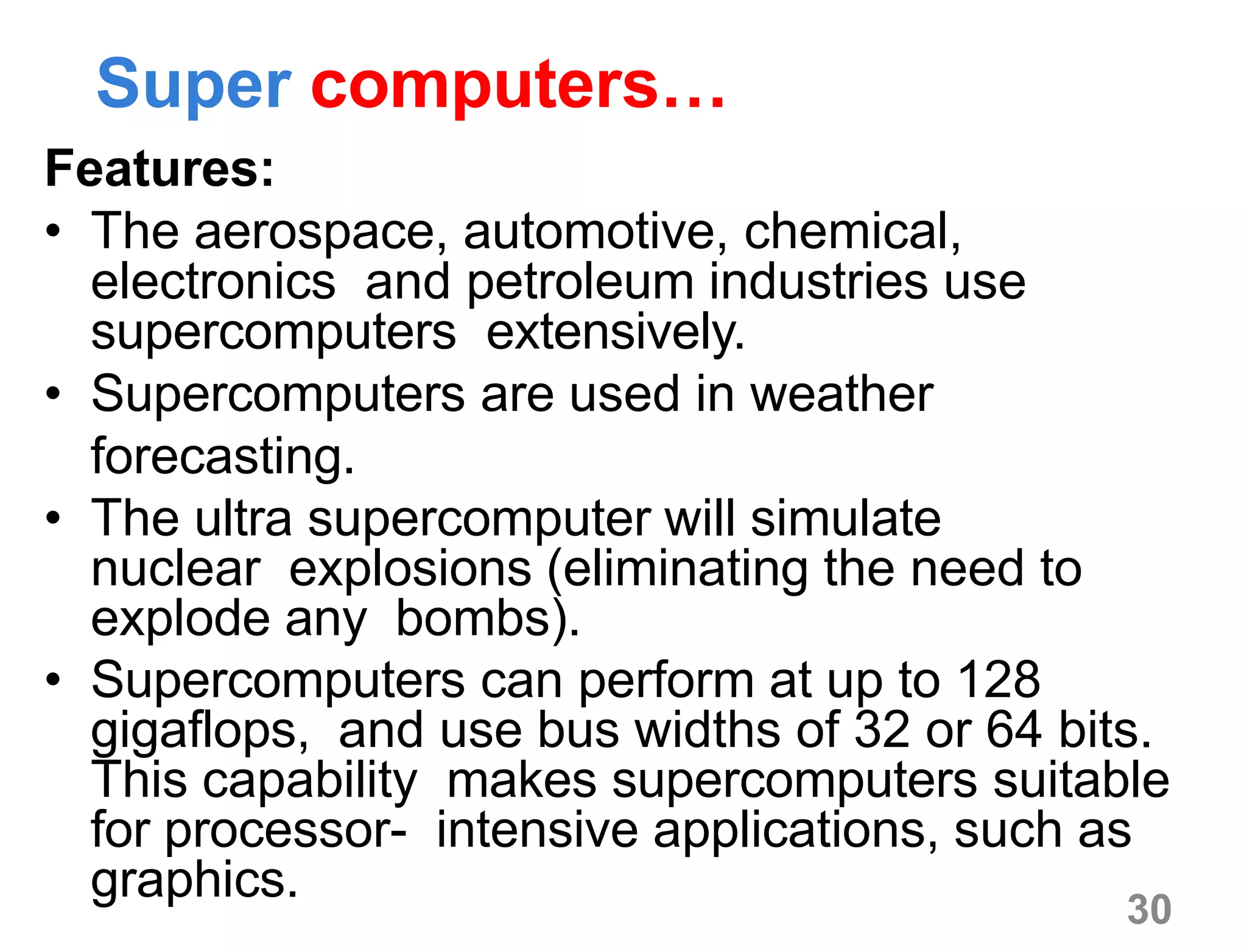 30
Super computers…
Features:
• The aerospace, automotive, chemical,
electronics and petroleum industries use
supercomputers extensively.
• Supercomputers are used in weather
forecasting.
• The ultra supercomputer will simulate
nuclear explosions (eliminating the need to
explode any bombs).
• Supercomputers can perform at up to 128
gigaflops, and use bus widths of 32 or 64 bits.
This capability makes supercomputers suitable
for processor- intensive applications, such as
graphics.
 