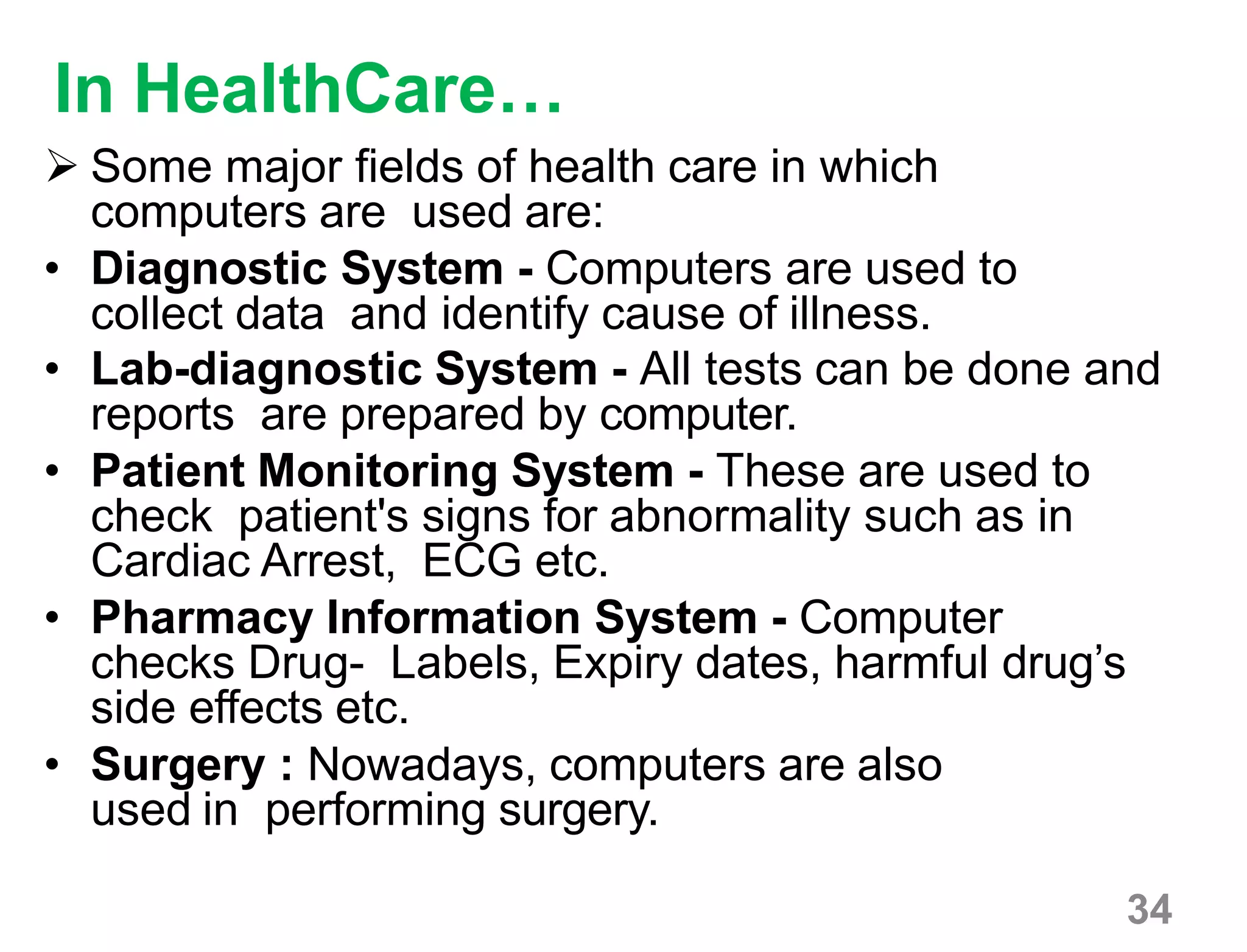 34
In HealthCare…
 Some major fields of health care in which
computers are used are:
• Diagnostic System - Computers are used to
collect data and identify cause of illness.
• Lab-diagnostic System - All tests can be done and
reports are prepared by computer.
• Patient Monitoring System - These are used to
check patient's signs for abnormality such as in
Cardiac Arrest, ECG etc.
• Pharmacy Information System - Computer
checks Drug- Labels, Expiry dates, harmful drug’s
side effects etc.
• Surgery : Nowadays, computers are also
used in performing surgery.
 