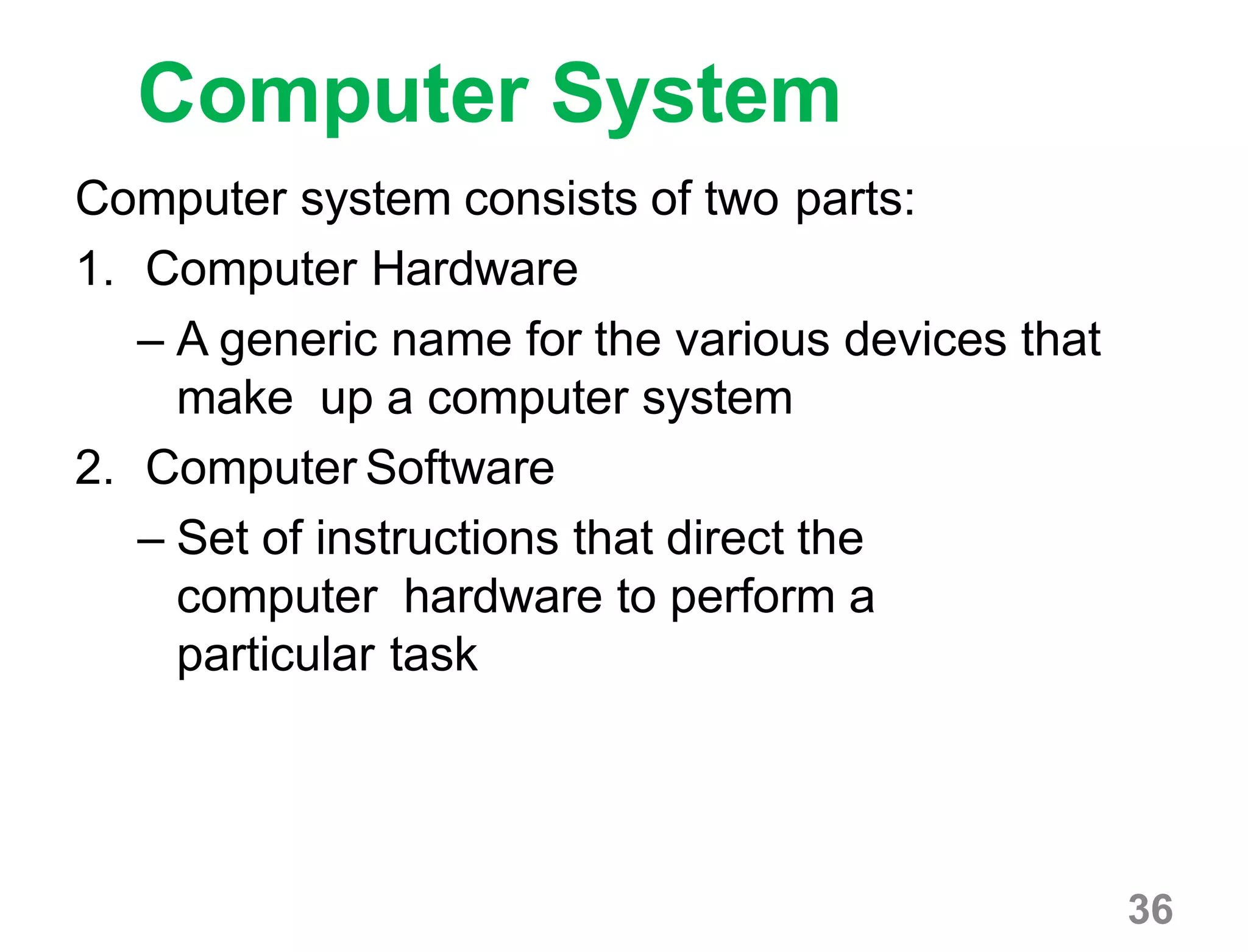 36
Computer System
Computer system consists of two parts:
1. Computer Hardware
– A generic name for the various devices that
make up a computer system
2. Computer Software
– Set of instructions that direct the
computer hardware to perform a
particular task
 