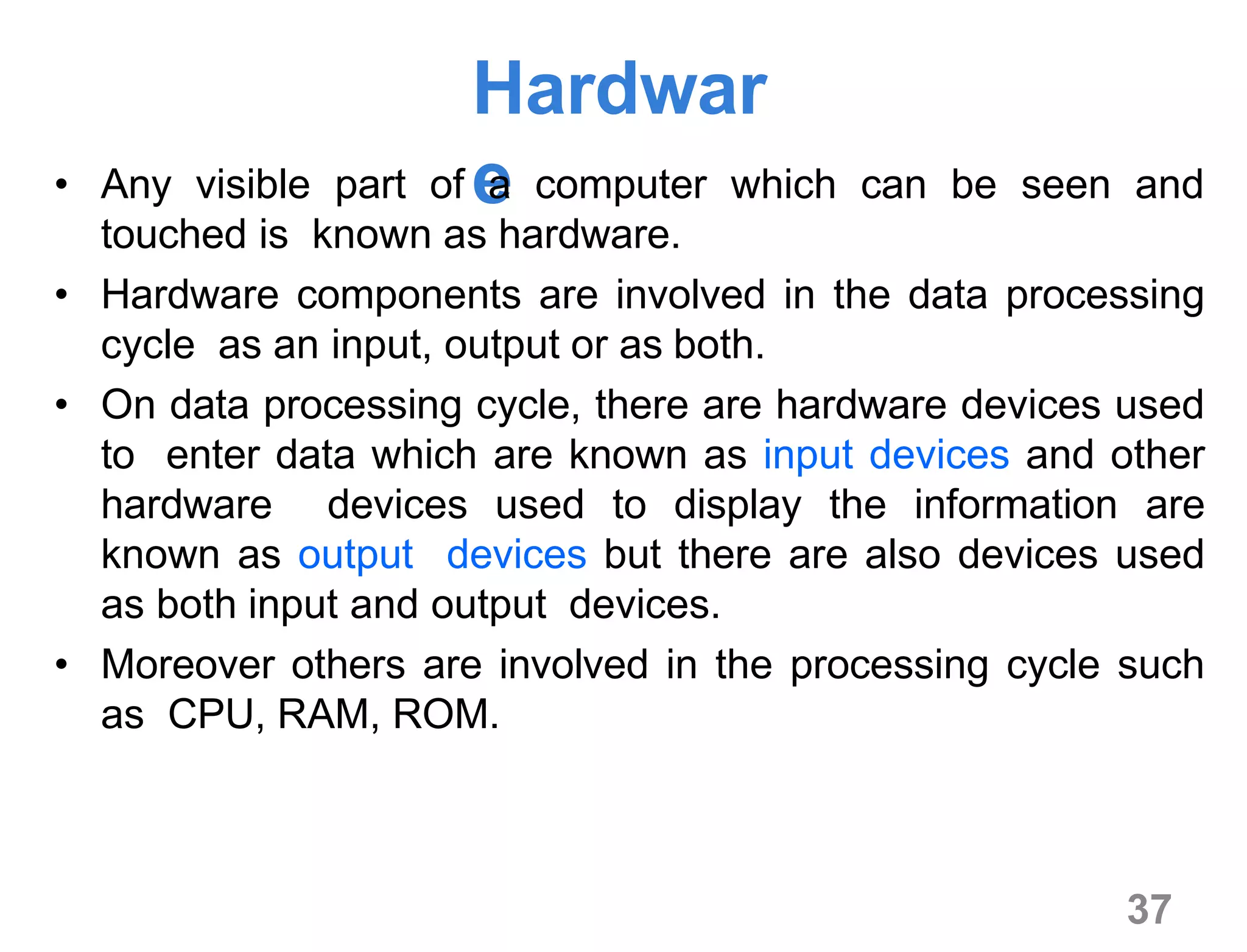 37
Hardwar
e• Any visible part of a computer which can be seen and
touched is known as hardware.
• Hardware components are involved in the data processing
cycle as an input, output or as both.
• On data processing cycle, there are hardware devices used
to enter data which are known as input devices and other
hardware devices used to display the information are
known as output devices but there are also devices used
as both input and output devices.
• Moreover others are involved in the processing cycle such
as CPU, RAM, ROM.
 