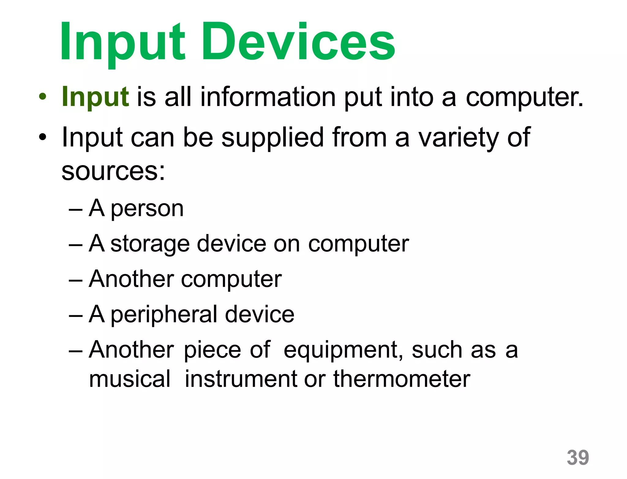 39
Input Devices
• Input is all information put into a computer.
• Input can be supplied from a variety of
sources:
– A person
– A storage device on computer
– Another computer
– A peripheral device
– Another piece of equipment, such as a
musical instrument or thermometer
 