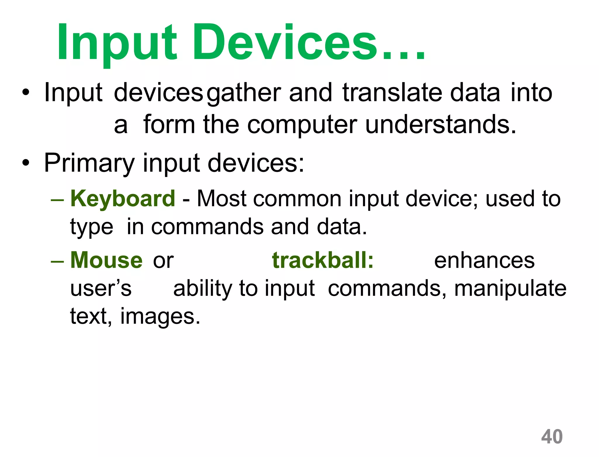 40
Input Devices…
• Input devicesgather and translate data into
a form the computer understands.
• Primary input devices:
– Keyboard - Most common input device; used to
type in commands and data.
– Mouse or trackball: enhances
user’s ability to input commands, manipulate
text, images.
 