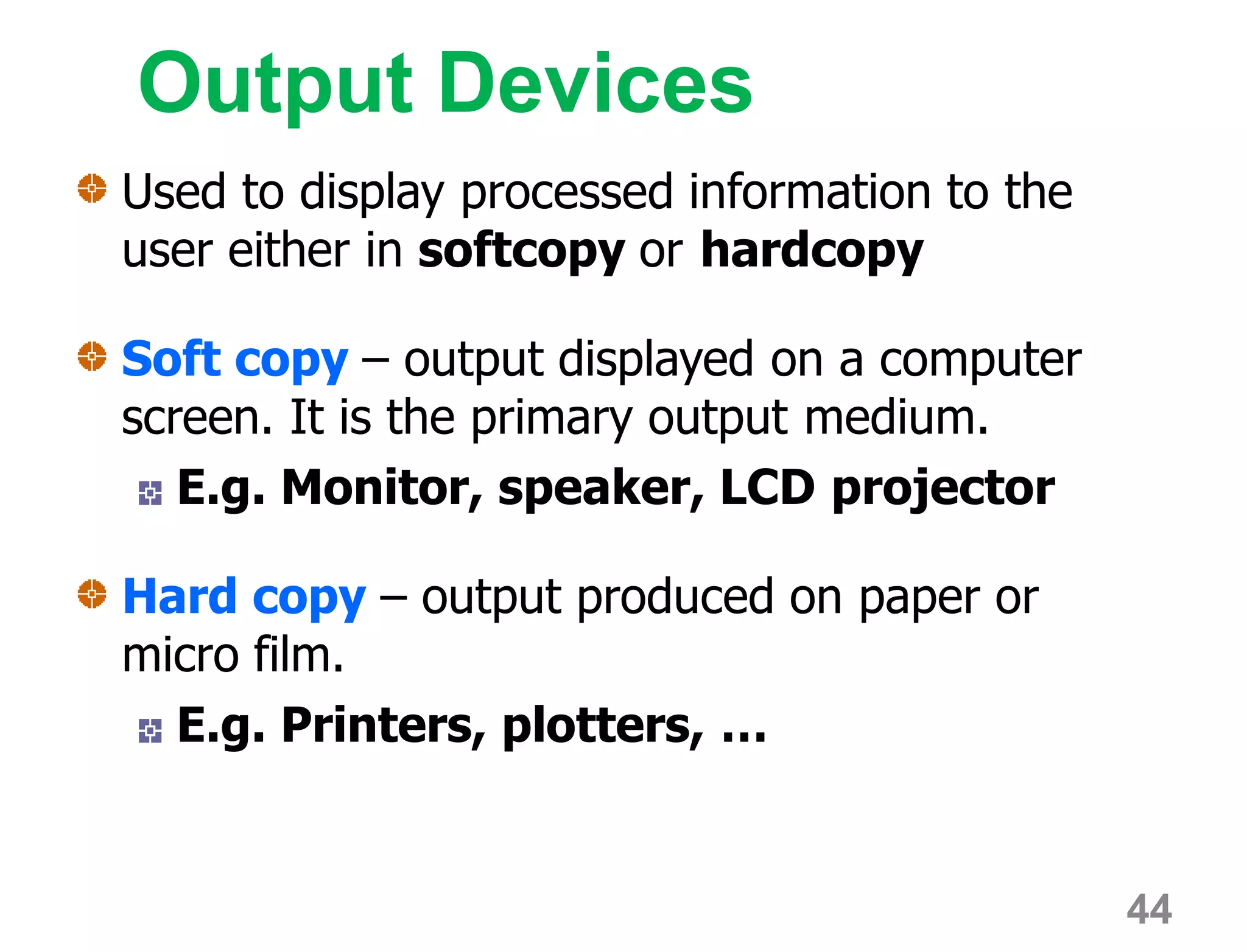 Output Devices
Used to display processed information to the
user either in softcopy or hardcopy
Soft copy – output displayed on a computer
screen. It is the primary output medium.
E.g. Monitor, speaker, LCD projector
Hard copy – output produced on paper or
micro film.
E.g. Printers, plotters, …
44
 