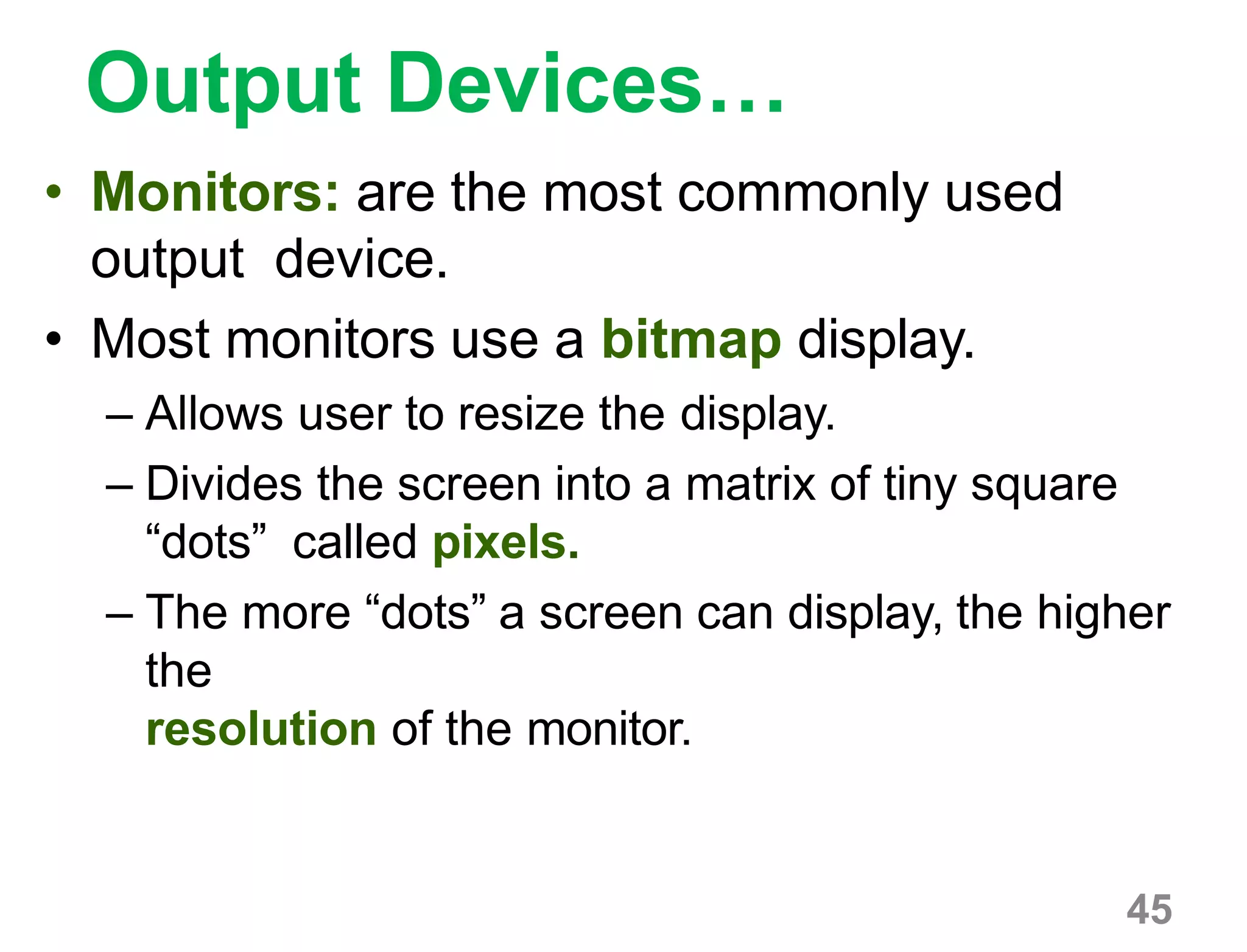 45
Output Devices…
• Monitors: are the most commonly used
output device.
• Most monitors use a bitmap display.
– Allows user to resize the display.
– Divides the screen into a matrix of tiny square
“dots” called pixels.
– The more “dots” a screen can display, the higher
the
resolution of the monitor.
 