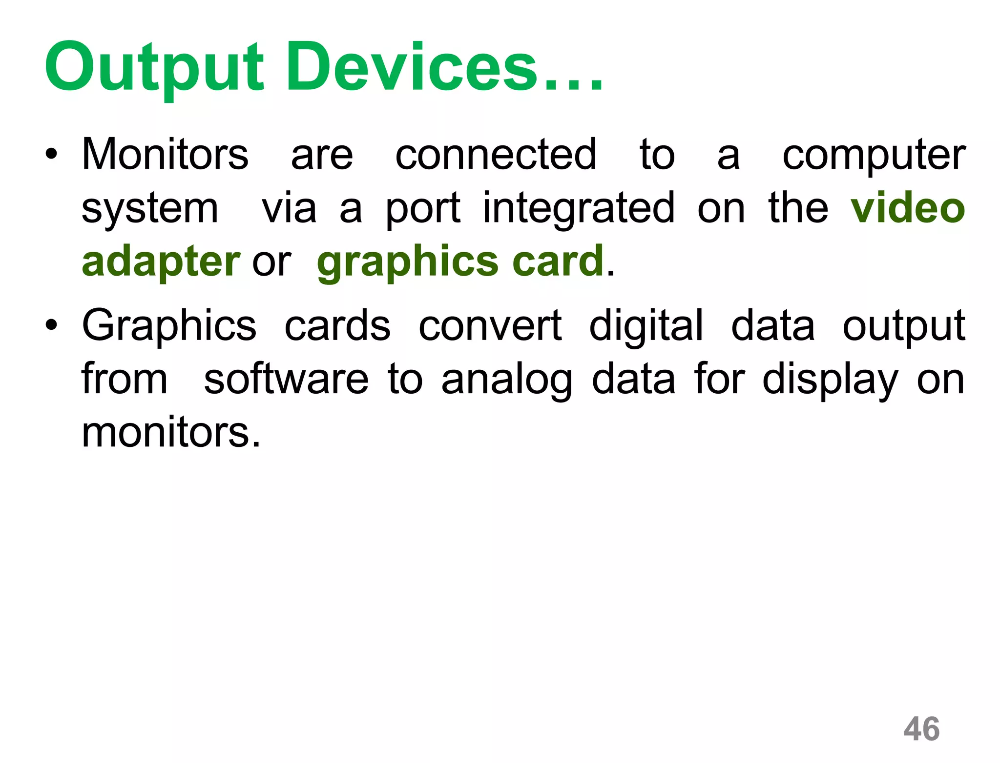 46
Output Devices…
• Monitors are connected to a computer
system via a port integrated on the video
adapter or graphics card.
• Graphics cards convert digital data output
from software to analog data for display on
monitors.
 