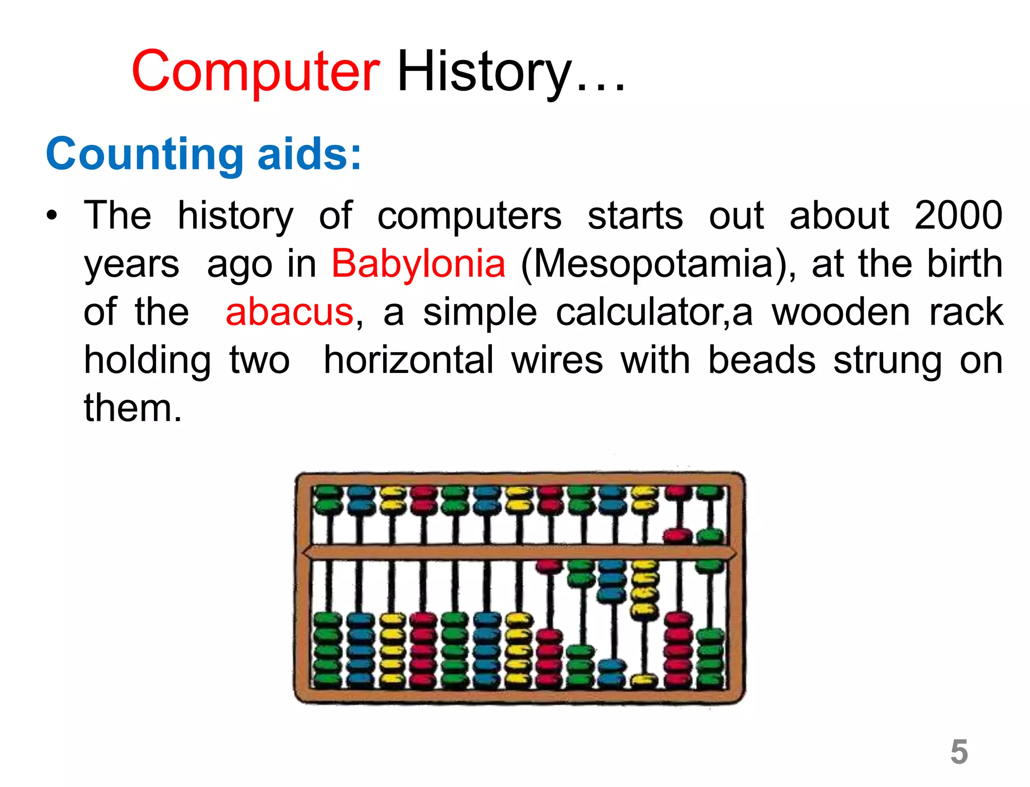 Computer History…
Counting aids:
• The history of computers starts out about 2000
years ago in Babylonia (Mesopotamia), at the birth
of the abacus, a simple calculator,a wooden rack
holding two horizontal wires with beads strung on
them.
5
 