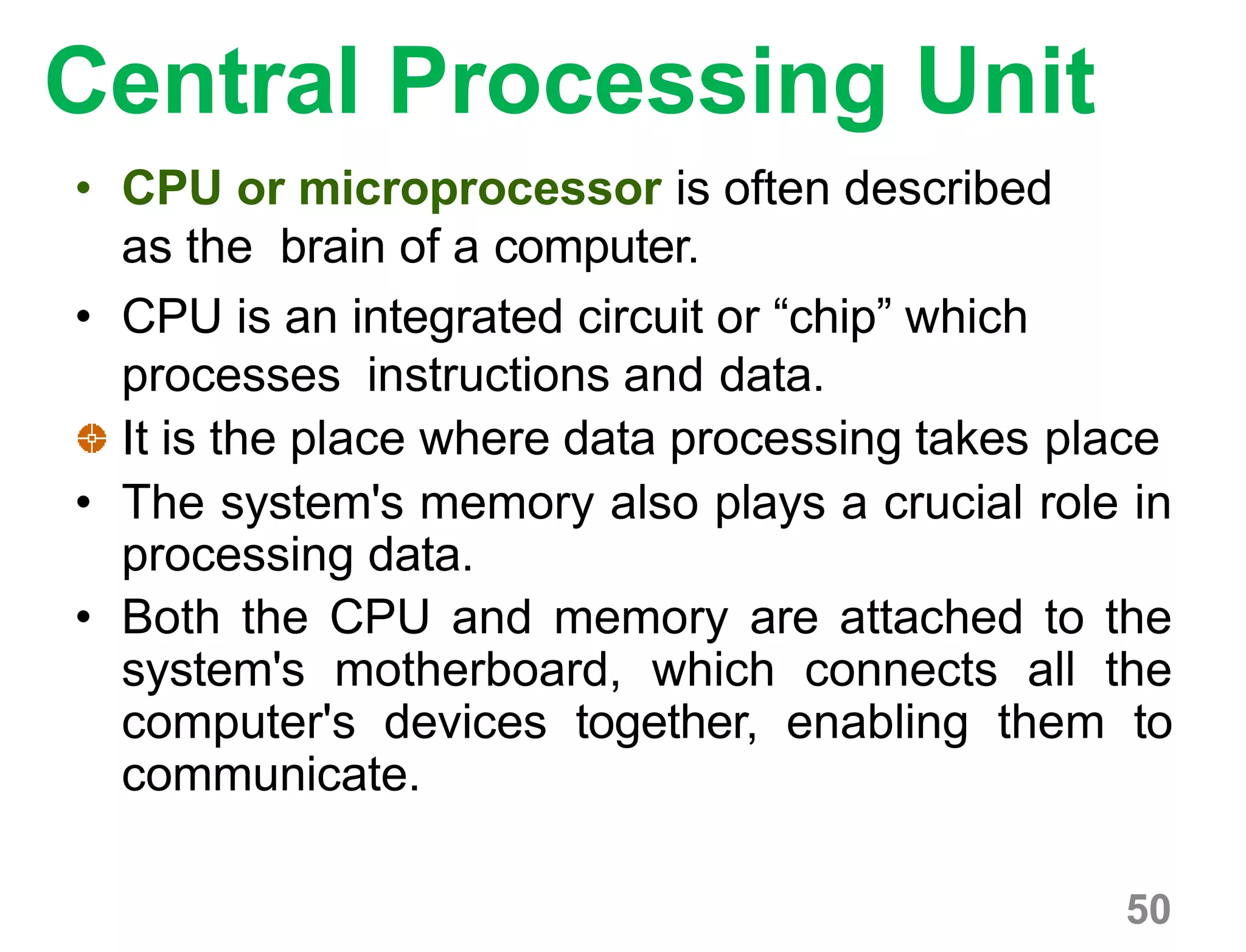 Central Processing Unit
• CPU or microprocessor is often described
as the brain of a computer.
• CPU is an integrated circuit or “chip” which
processes instructions and data.
It is the place where data processing takes place
• The system's memory also plays a crucial role in
processing data.
• Both the CPU and memory are attached to the
system's motherboard, which connects all the
computer's devices together, enabling them to
communicate.
50
 