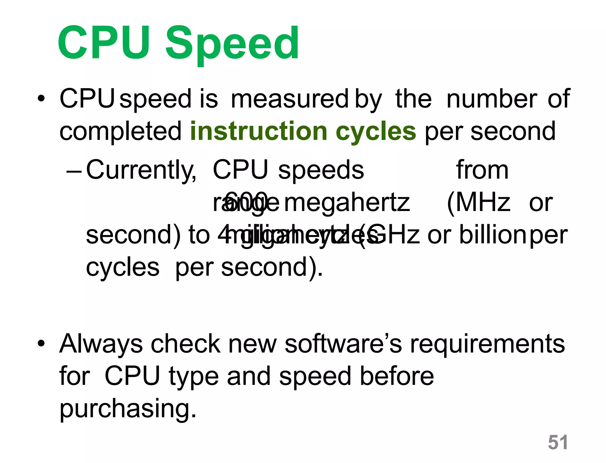 51
CPU Speed
• CPUspeed is measured by the number of
completed instruction cycles per second
–Currently, CPU speeds
range
from
600 megahertz (MHz or
million cycles persecond) to 4 gigahertz (GHz or billion
cycles per second).
• Always check new software’s requirements
for CPU type and speed before
purchasing.
 