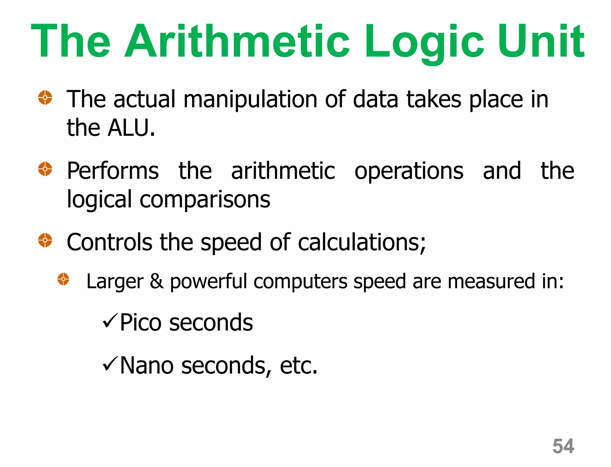 The Arithmetic Logic Unit
The actual manipulation of data takes place in
the ALU.
Performs the arithmetic operations and the
logical comparisons
Controls the speed of calculations;
Larger & powerful computers speed are measured in:
Pico seconds
Nano seconds, etc.
54
 