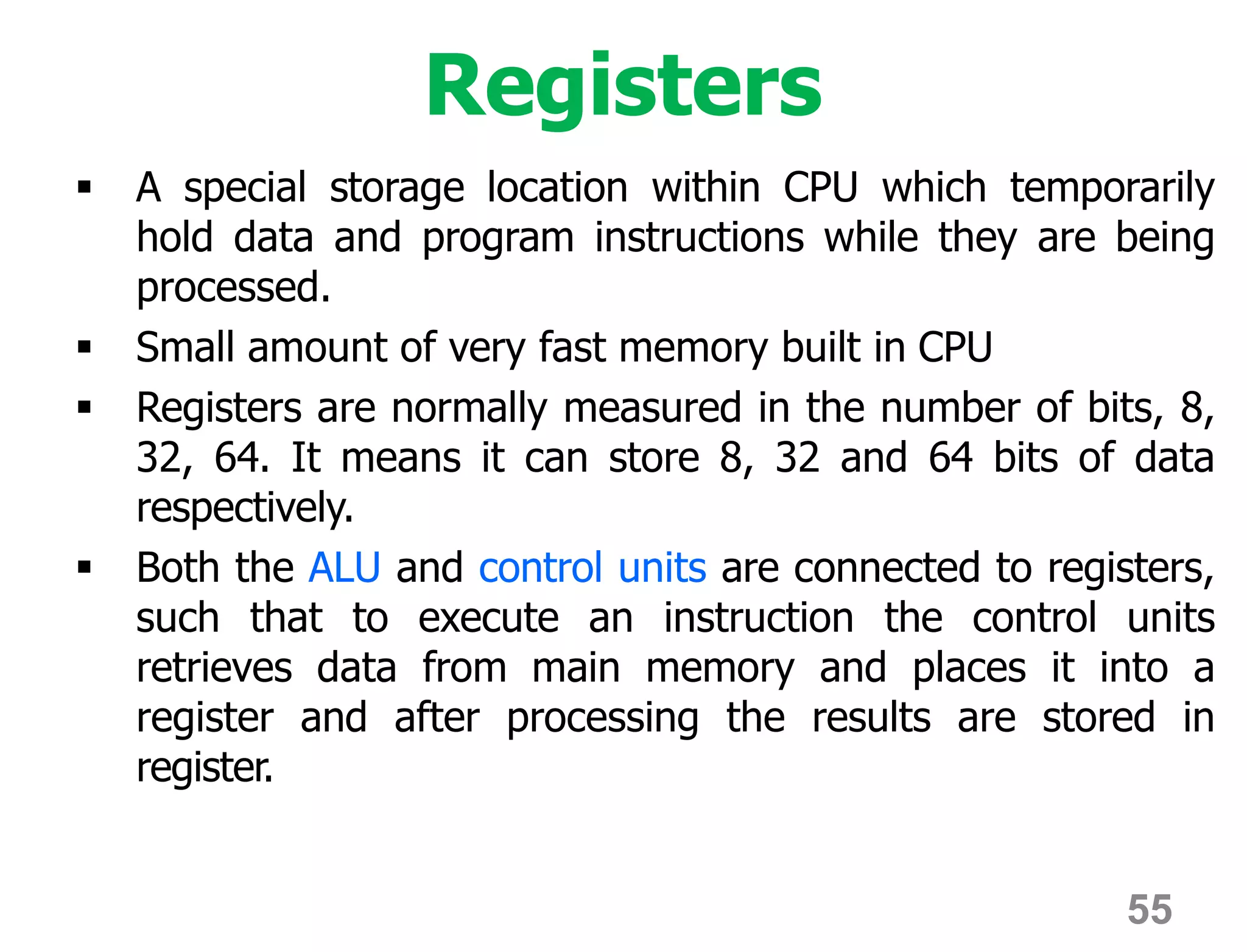 55
Registers
 A special storage location within CPU which temporarily
hold data and program instructions while they are being
processed.
 Small amount of very fast memory built in CPU
 Registers are normally measured in the number of bits, 8,
32, 64. It means it can store 8, 32 and 64 bits of data
respectively.
 Both the ALU and control units are connected to registers,
such that to execute an instruction the control units
retrieves data from main memory and places it into a
register and after processing the results are stored in
register.
 