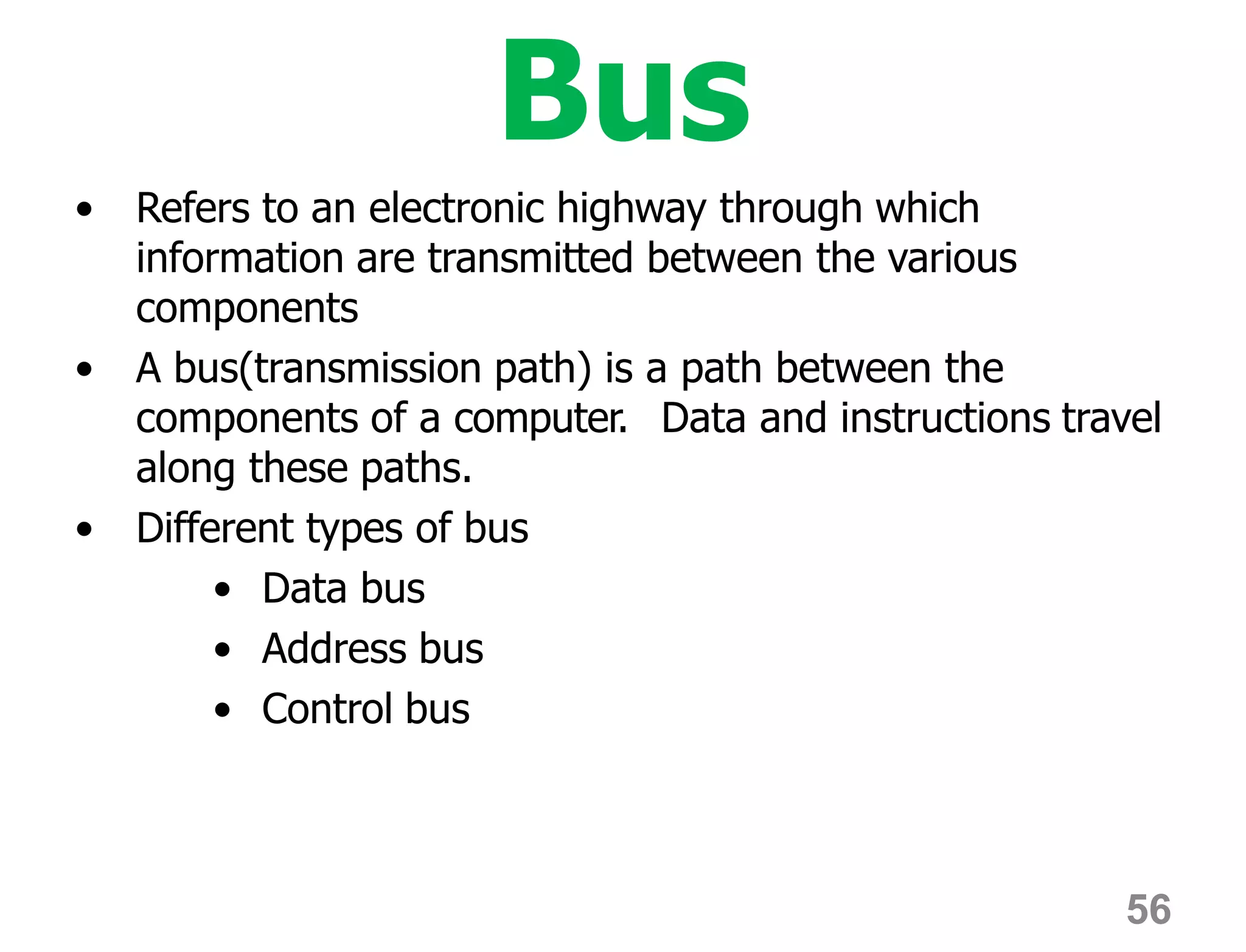 56
Bus
• Refers to an electronic highway through which
information are transmitted between the various
components
• A bus(transmission path) is a path between the
components of a computer. Data and instructions travel
along these paths.
• Different types of bus
• Data bus
• Address bus
• Control bus
 