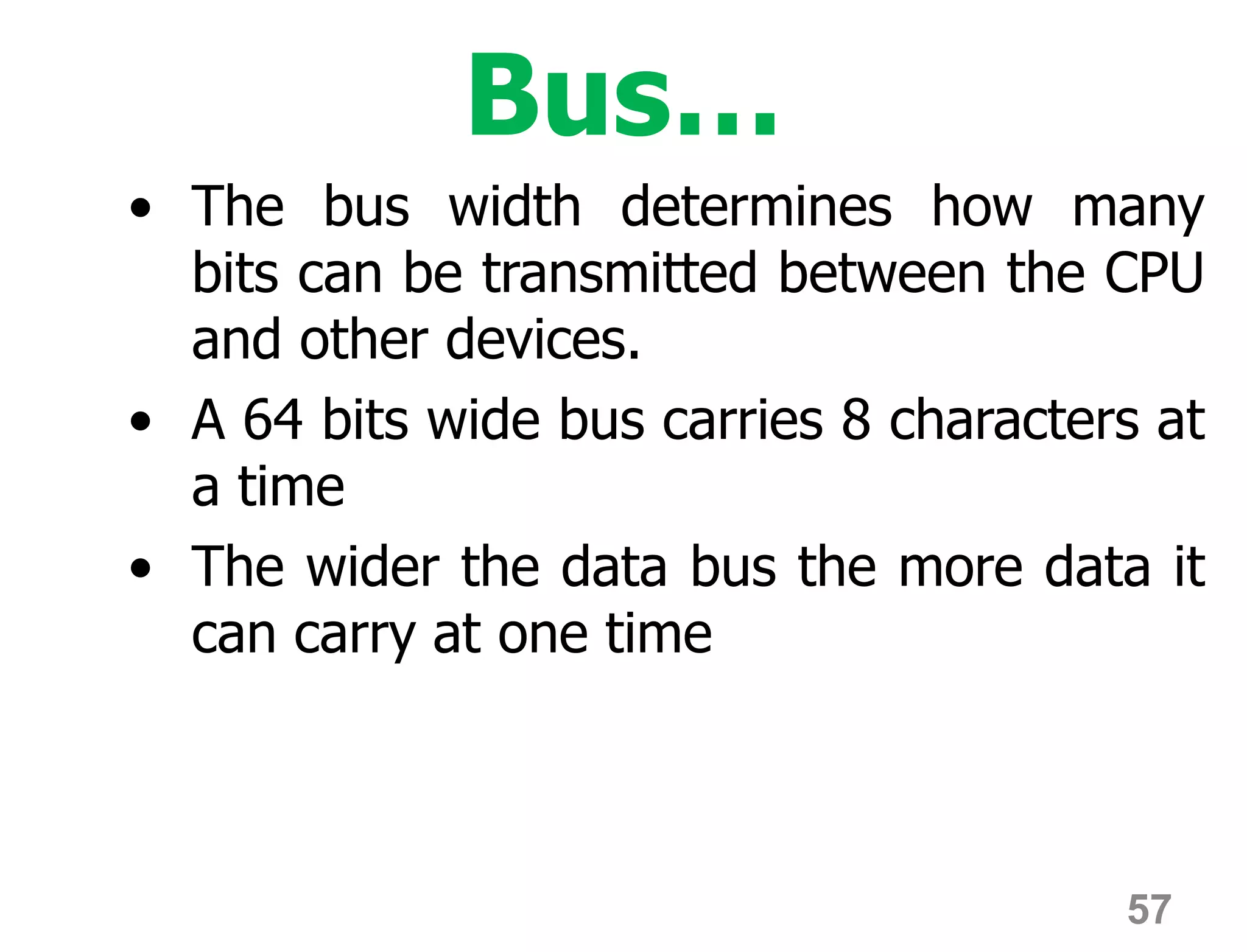 57
Bus…
• The bus width determines how many
bits can be transmitted between the CPU
and other devices.
• A 64 bits wide bus carries 8 characters at
a time
• The wider the data bus the more data it
can carry at one time
 