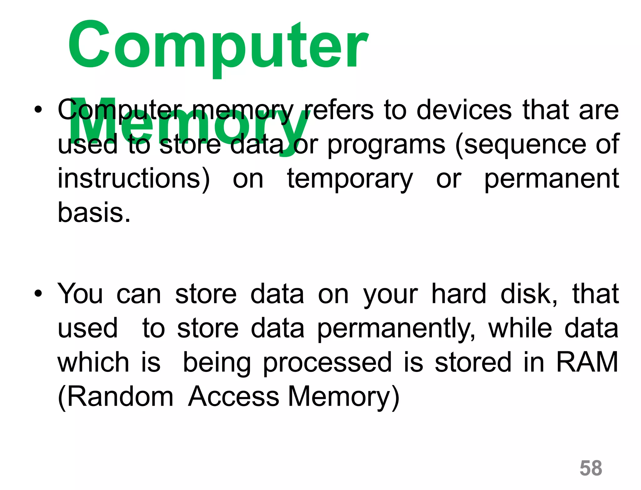 58
Computer
Memory• Computer memory refers to devices that are
used to store data or programs (sequence of
instructions) on temporary or permanent
basis.
• You can store data on your hard disk, that
used to store data permanently, while data
which is being processed is stored in RAM
(Random Access Memory)
 