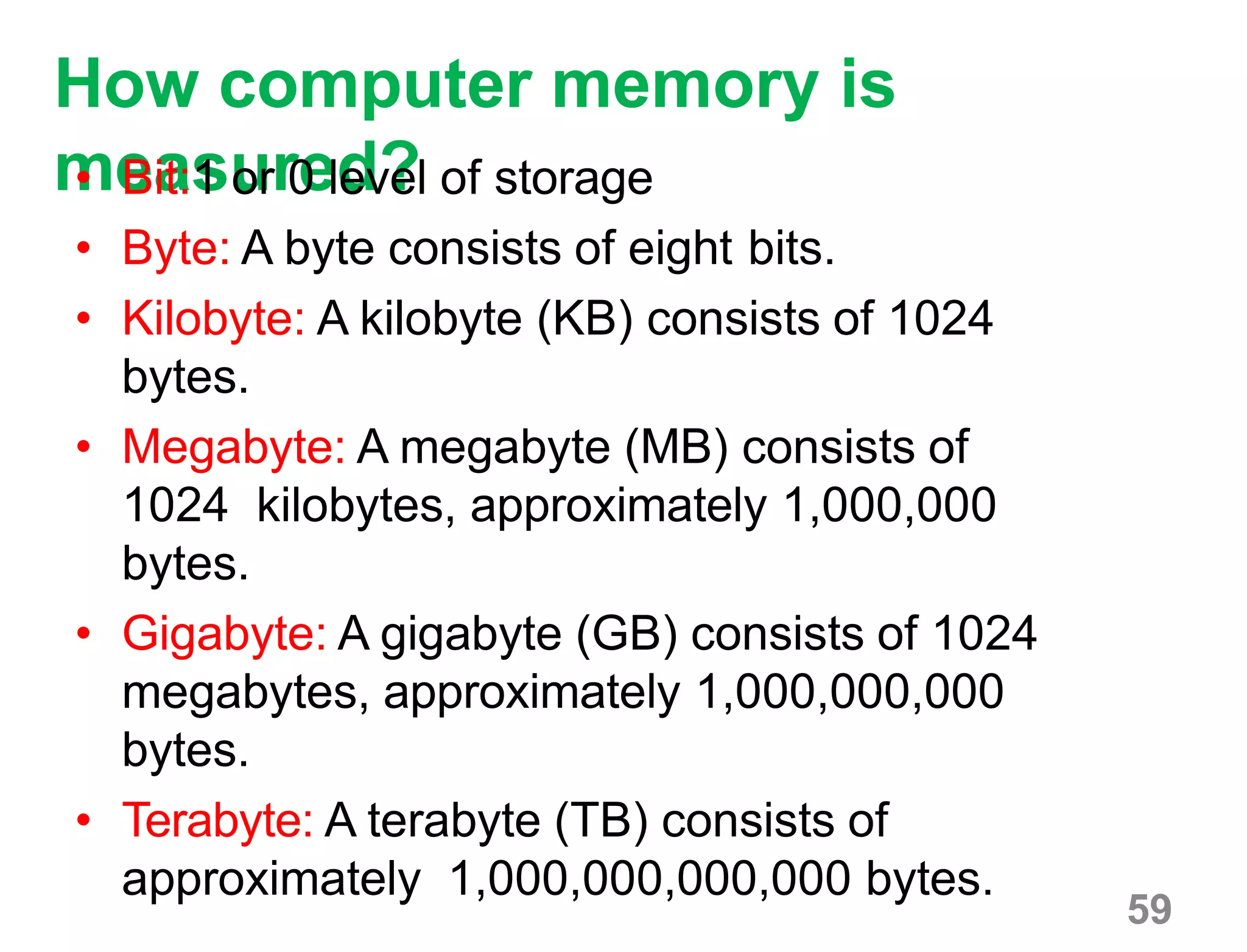 59
How computer memory is
measured?• Bit:1 or 0 level of storage
• Byte: A byte consists of eight bits.
• Kilobyte: A kilobyte (KB) consists of 1024
bytes.
• Megabyte: A megabyte (MB) consists of
1024 kilobytes, approximately 1,000,000
bytes.
• Gigabyte: A gigabyte (GB) consists of 1024
megabytes, approximately 1,000,000,000
bytes.
• Terabyte: A terabyte (TB) consists of
approximately 1,000,000,000,000 bytes.
 