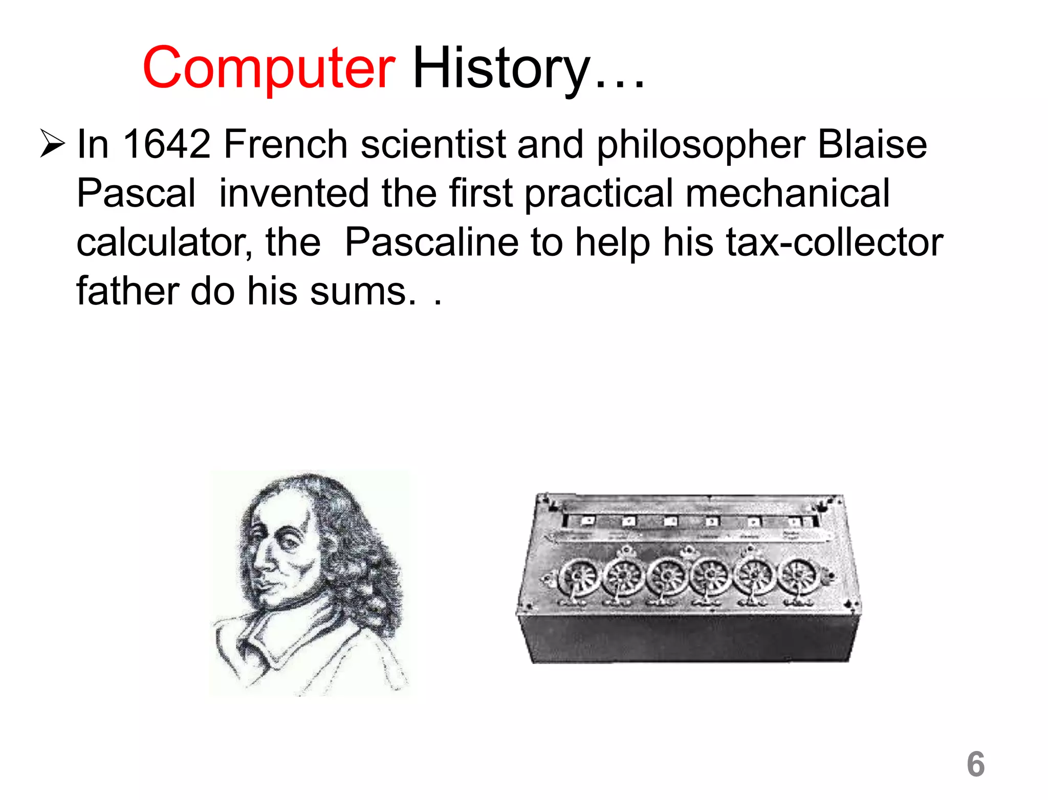 Computer History…
 In 1642 French scientist and philosopher Blaise
Pascal invented the first practical mechanical
calculator, the Pascaline to help his tax-collector
father do his sums. .
6
 