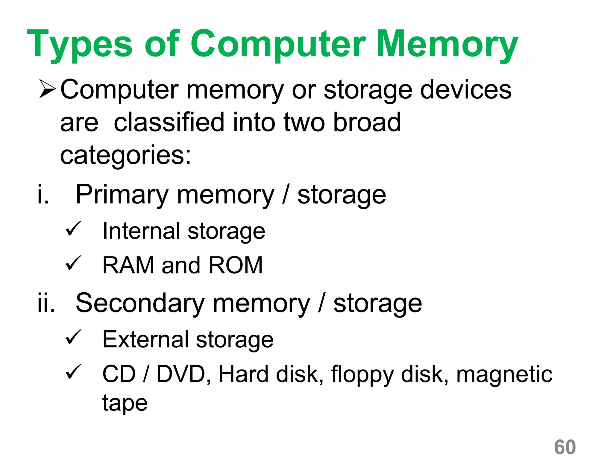 60
Types of Computer Memory
Computer memory or storage devices
are classified into two broad
categories:
i. Primary memory / storage
 Internal storage
 RAM and ROM
ii. Secondary memory / storage
 External storage
 CD / DVD, Hard disk, floppy disk, magnetic
tape
 