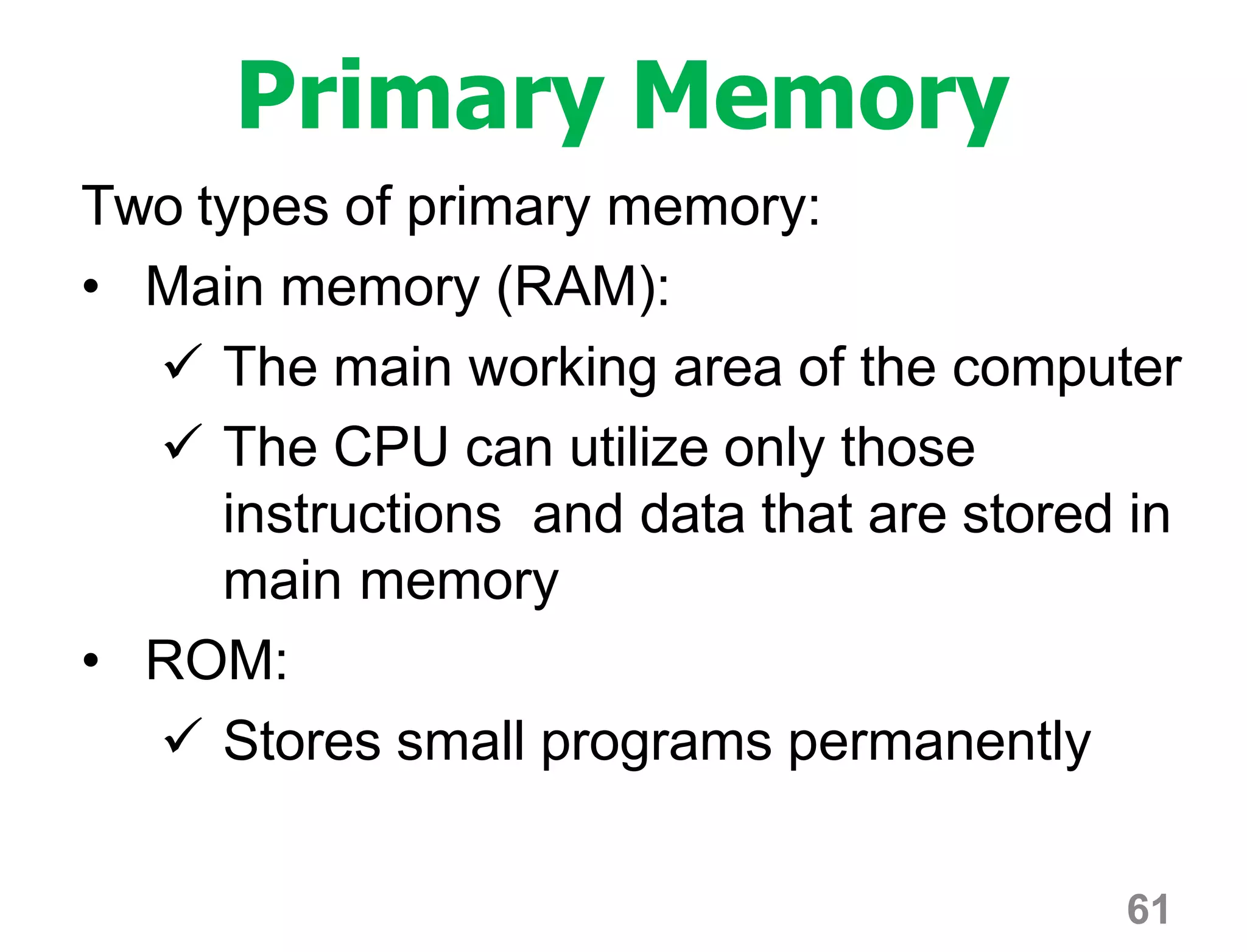 61
Primary Memory
Two types of primary memory:
• Main memory (RAM):
 The main working area of the computer
 The CPU can utilize only those
instructions and data that are stored in
main memory
• ROM:
 Stores small programs permanently
 
