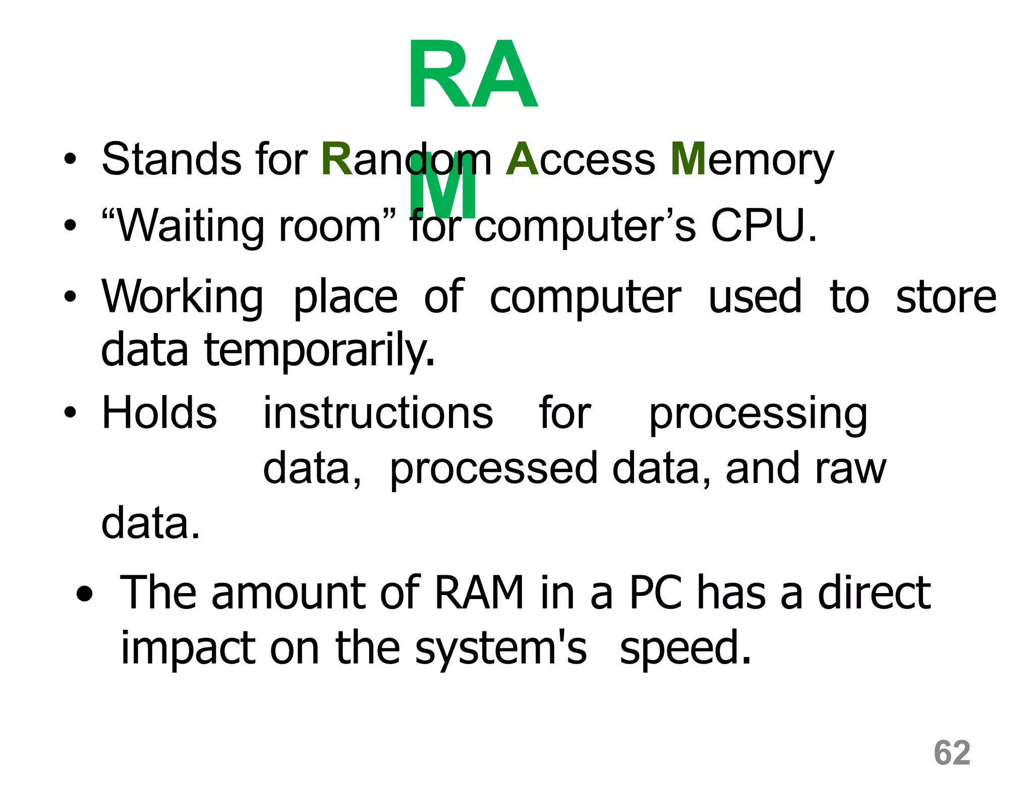 62
RA
M• Stands for Random Access Memory
• “Waiting room” for computer’s CPU.
• Working place of computer used to store
data temporarily.
• Holds instructions for processing
data, processed data, and raw
data.
• The amount of RAM in a PC has a direct
impact on the system's speed.
 