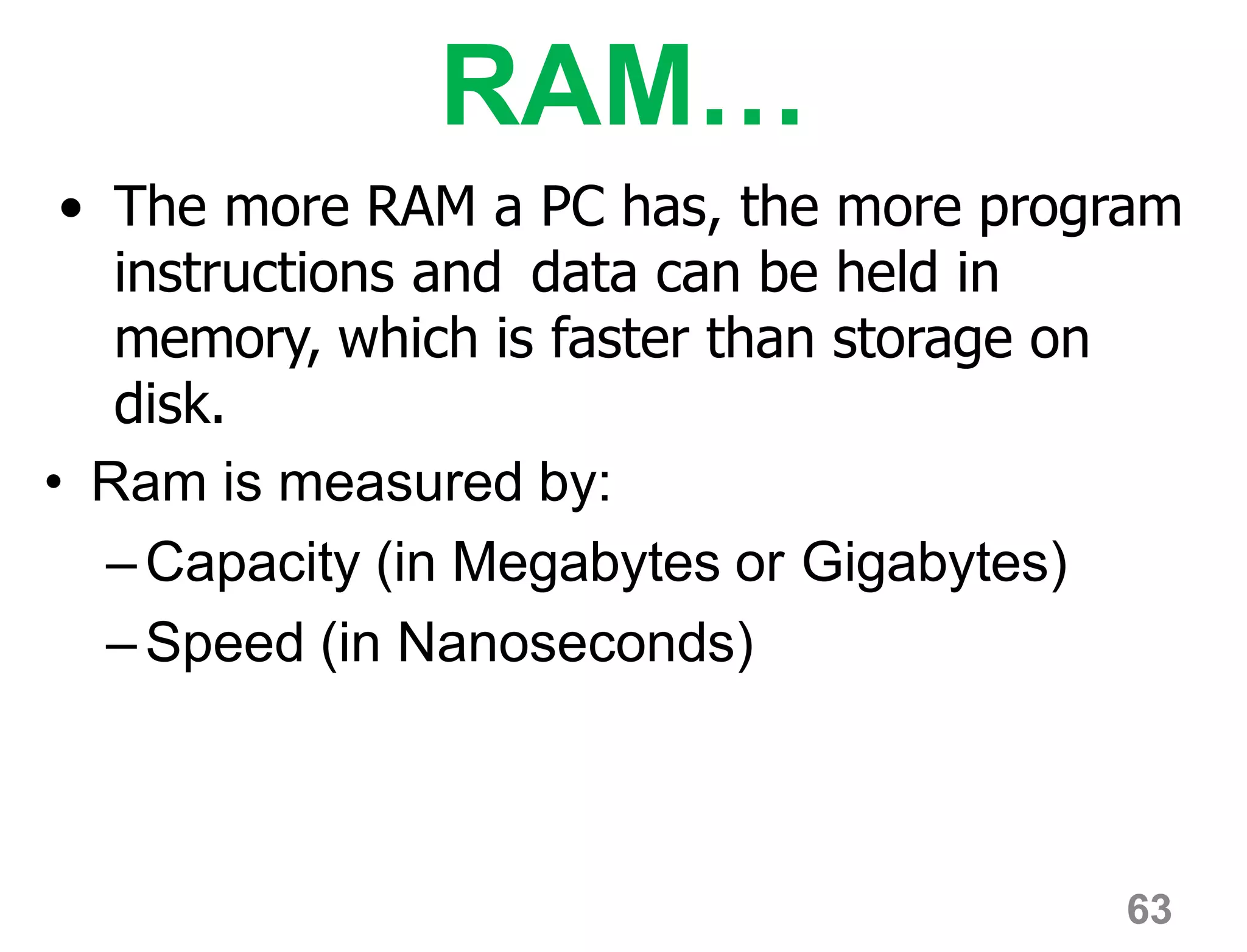 63
RAM…
• The more RAM a PC has, the more program
instructions and data can be held in
memory, which is faster than storage on
disk.
• Ram is measured by:
–Capacity (in Megabytes or Gigabytes)
–Speed (in Nanoseconds)
 