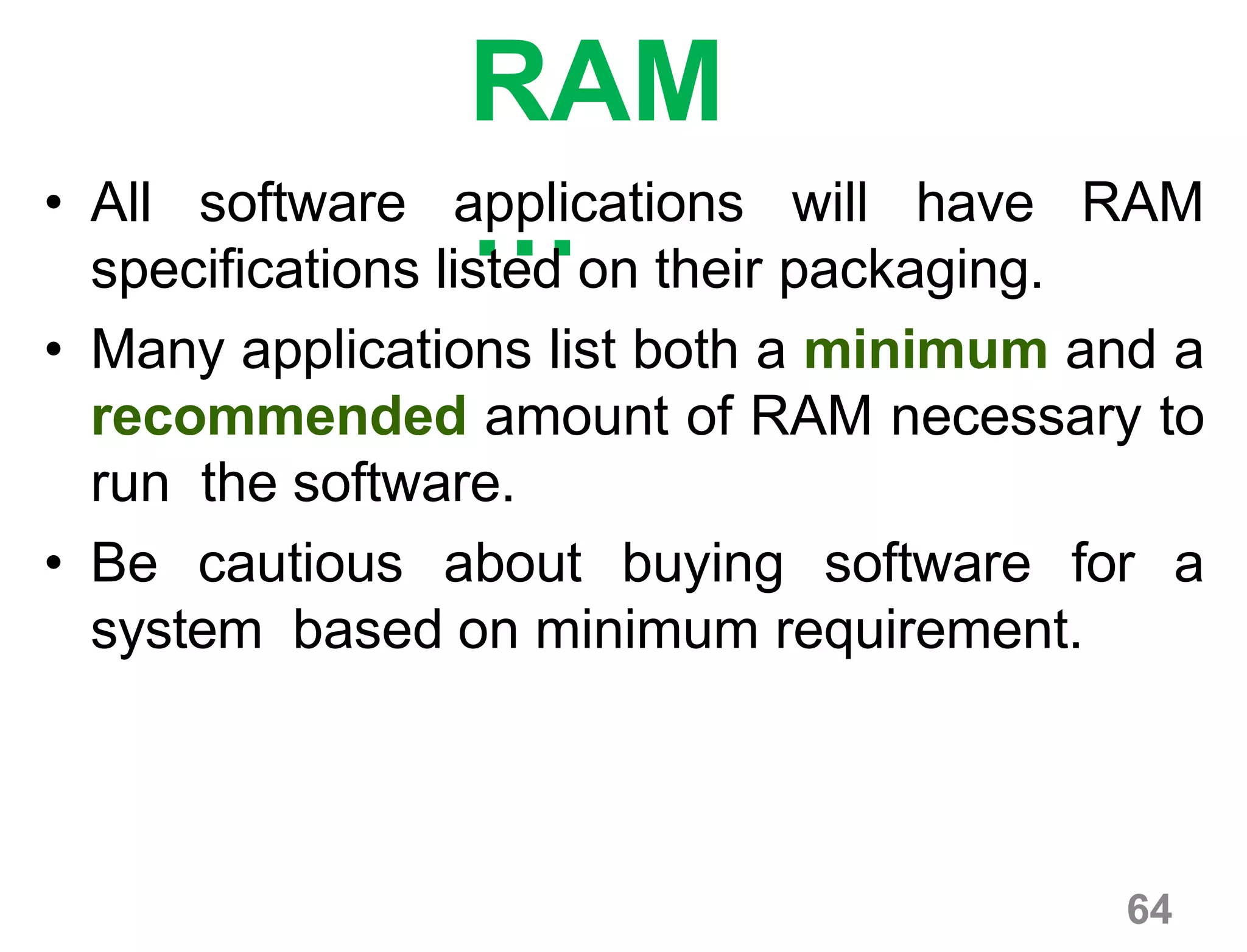 64
RAM
…• All software applications will have RAM
specifications listed on their packaging.
• Many applications list both a minimum and a
recommended amount of RAM necessary to
run the software.
• Be cautious about buying software for a
system based on minimum requirement.
 