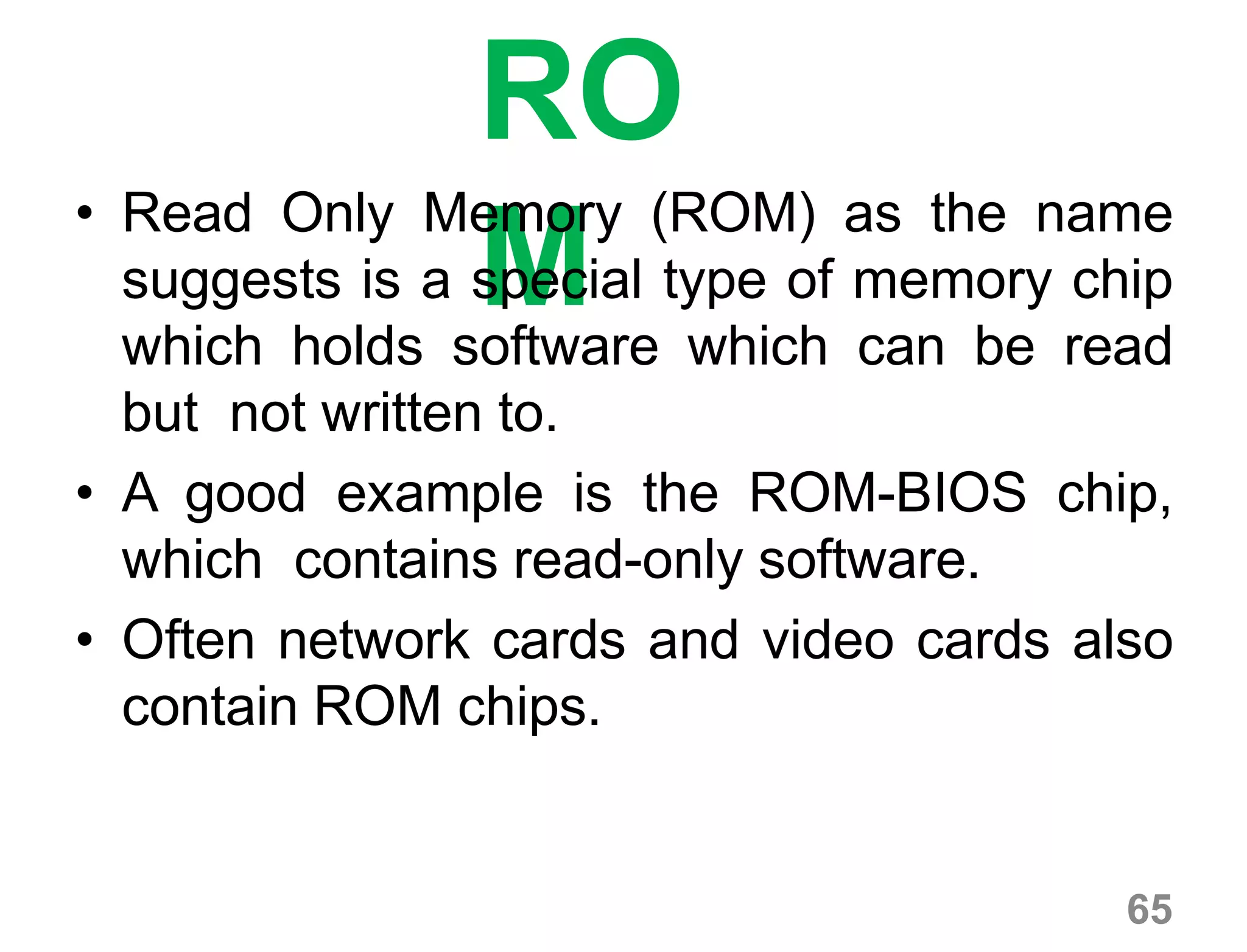 65
RO
M
• Read Only Memory (ROM) as the name
suggests is a special type of memory chip
which holds software which can be read
but not written to.
• A good example is the ROM-BIOS chip,
which contains read-only software.
• Often network cards and video cards also
contain ROM chips.
 