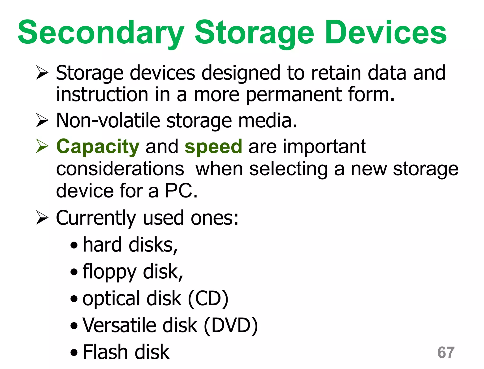 67
Secondary Storage Devices
 Storage devices designed to retain data and
instruction in a more permanent form.
 Non-volatile storage media.
 Capacity and speed are important
considerations when selecting a new storage
device for a PC.
 Currently used ones:
• hard disks,
• floppy disk,
• optical disk (CD)
• Versatile disk (DVD)
• Flash disk
 