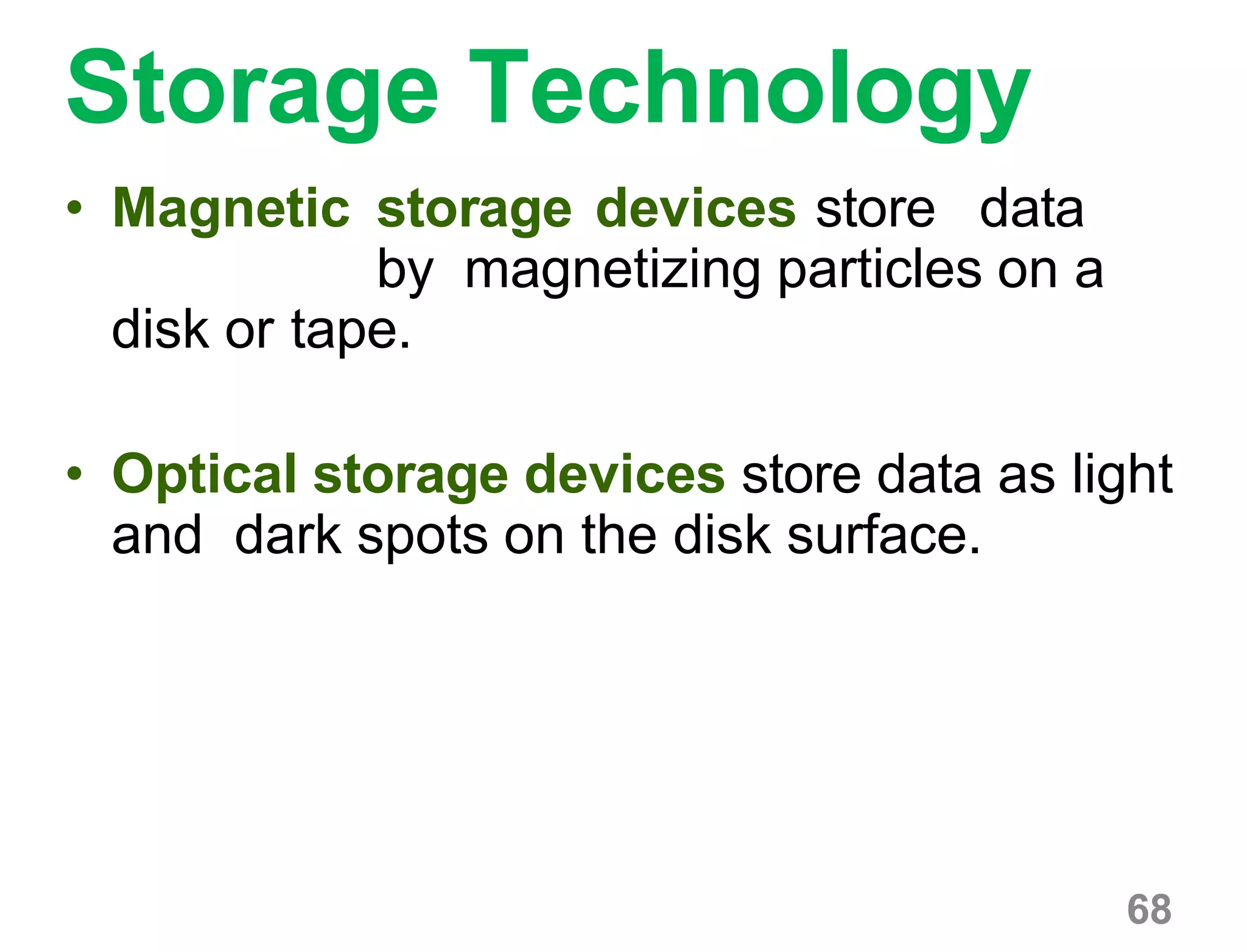 68
Storage Technology
• Magnetic storage devices store data
by magnetizing particles on a
disk or tape.
• Optical storage devices store data as light
and dark spots on the disk surface.
 