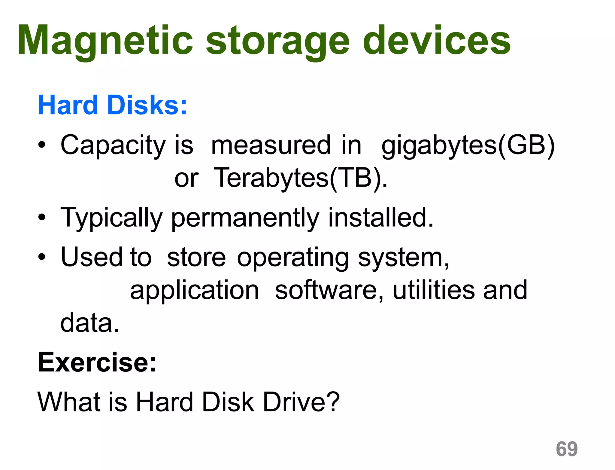 69
Magnetic storage devices
Hard Disks:
• Capacity is measured in gigabytes(GB)
or Terabytes(TB).
• Typically permanently installed.
• Used to store operating system,
application software, utilities and
data.
Exercise:
What is Hard Disk Drive?
 