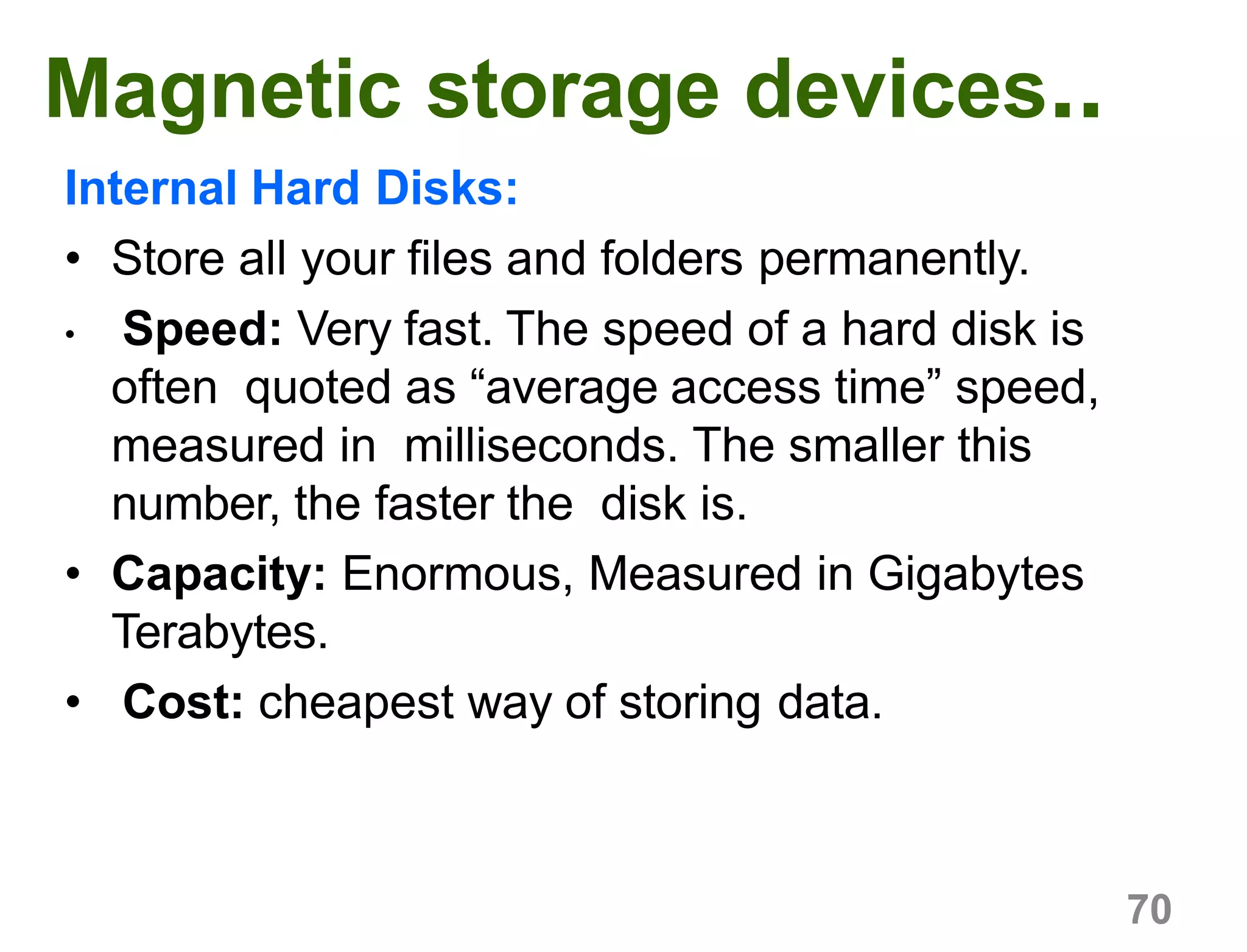 70
Magnetic storage devices..
Internal Hard Disks:
• Store all your files and folders permanently.
• Speed: Very fast. The speed of a hard disk is
often quoted as “average access time” speed,
measured in milliseconds. The smaller this
number, the faster the disk is.
• Capacity: Enormous, Measured in Gigabytes
Terabytes.
• Cost: cheapest way of storing data.
 